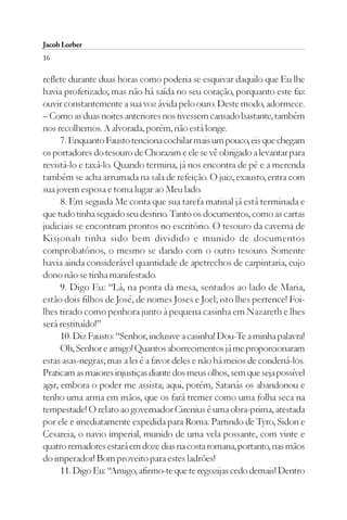 Jacob Lorber
16

reflete durante duas horas como poderia se esquivar daquilo que Eu lhe
havia profetizado; mas não há saída no seu coração, porquanto este faz
ouvir constantemente a sua voz ávida pelo ouro. Deste modo, adormece.
– Como as duas noites anteriores nos tivessem cansado bastante, também
nos recolhemos. A alvorada, porém, não está longe.
      7. Enquanto Fausto tenciona cochilar mais um pouco, eis que chegam
os portadores do tesouro de Chorazim e ele se vê obrigado a levantar para
revistá-lo e taxá-lo. Quando termina, já nos encontra de pé e a merenda
também se acha arrumada na sala de refeição. O juiz, exausto, entra com
sua jovem esposa e toma lugar ao Meu lado.
      8. Em seguida Me conta que sua tarefa matinal já está terminada e
que tudo tinha seguido seu destino. Tanto os documentos, como as cartas
judiciais se encontram prontos no escritório. O tesouro da caverna de
Kisjonah tinha sido bem dividido e munido de documentos
comprobatórios, o mesmo se dando com o outro tesouro. Somente
havia ainda considerável quantidade de apetrechos de carpintaria, cujo
dono não se tinha manifestado.
      9. Digo Eu: “Lá, na ponta da mesa, sentados ao lado de Maria,
estão dois filhos de José, de nomes Joses e Joel; isto lhes pertence! Foi-
lhes tirado como penhora junto à pequena casinha em Nazareth e lhes
será restituído!”
      10. Diz Fausto: “Senhor, inclusive a casinha! Dou-Te a minha palavra!
      Oh, Senhor e amigo! Quantos aborrecimentos já me proporcionaram
estas asas-negras; mas a lei é a favor deles e não há meios de condená-los.
Praticam as maiores injustiças diante dos meus olhos, sem que seja possível
agir, embora o poder me assista; aqui, porém, Satanás os abandonou e
tenho uma arma em mãos, que os fará tremer como uma folha seca na
tempestade! O relato ao governador Cirenius é uma obra-prima, atestada
por ele e imediatamente expedida para Roma. Partindo de Tyro, Sidon e
Cesareia, o navio imperial, munido de uma vela possante, com vinte e
quatro remadores estará em doze dias na costa romana, portanto, nas mãos
do imperador! Bom proveito para estes ladrões!
      11. Digo Eu: “Amigo, afirmo-te que te regozijas cedo demais! Dentro
 