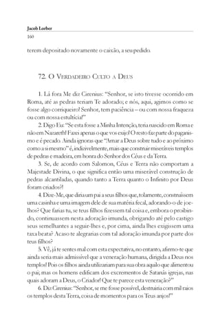 Jacob Lorber
160

terem depositado novamente o caixão, a seu pedido.



      72. O VERDADEIRO CULTO A DEUS

     1. Lá fora Me diz Cirenius: “Senhor, se isto tivesse ocorrido em
Roma, até as pedras teriam Te adorado; e nós, aqui, agimos como se
fosse algo corriqueiro! Senhor, tem paciência – ou com nossa fraqueza
ou com nossa estultícia!”
     2. Digo Eu: “Se esta fosse a Minha Intenção, teria nascido em Roma e
não em Nazareth! Fazei apenas o que vos exijo! O resto faz parte do paganis-
mo e é pecado. Ainda ignoras que “Amar a Deus sobre tudo e ao próximo
como a si mesmo” é, indizivelmente, mais que construir miseráveis templos
de pedras e madeira, em honra do Senhor dos Céus e da Terra.
     3. Se, de acordo com Salomon, Céus e Terra não comportam a
Majestade Divina, o que significa então uma miserável construção de
pedras alcantiladas, quando tanto a Terra quanto o Infinito por Deus
foram criados?!
     4. Dize-Me, que diria um pai a seus filhos que, tolamente, construíssem
uma casinha e uma imagem dele de sua matéria fecal, adorando-o de joe-
lhos? Que farias tu, se teus filhos fizessem tal coisa e, embora o proibin-
do, continuassem nesta adoração imunda, obrigando até pelo castigo
seus semelhantes a seguir-lhes e, por cima, ainda lhes exigissem uma
taxa beata? Acaso te alegrarias com tal adoração imunda por parte dos
teus filhos?
     5. Vê, já te sentes mal com esta expectativa, no entanto, afirmo-te que
ainda seria mais admissível que a veneração humana, dirigida a Deus nos
templos! Pois os filhos ainda utilizariam para sua obra aquilo que alimentou
o pai; mas os homens edificam dos excrementos de Satanás igrejas, nas
quais adoram a Deus, o Criador! Que te parece esta veneração?”
     6. Diz Cirenius: “Senhor, se me fosse possível, destruiria com mil raios
os templos desta Terra, coisa de momentos para os Teus anjos!”
 