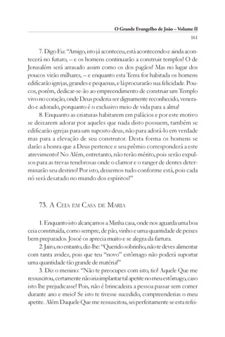 O Grande Evangelho de João – Volume II
                                                                          161

     7. Digo Eu: “Amigo, isto já aconteceu, está acontecendo e ainda acon-
tecerá no futuro, – e os homens continuarão a construir templos! O de
Jerusalém será arrasado assim como os dos pagãos! Mas no lugar dos
poucos virão milhares, – e enquanto esta Terra for habitada os homens
edificarão igrejas, grandes e pequenas, e lá procurarão sua felicidade. Pou-
cos, porém, dedicar-se-ão ao empreendimento de construir um Templo
vivo no coração, onde Deus poderia ser dignamente reconhecido, venera-
do e adorado, porquanto é o exclusivo meio de vida para a alma!
     8. Enquanto as criaturas habitarem em palácios e por este motivo
se deixarem adorar por aqueles que nada disto possuem, também se
edificarão igrejas para um suposto deus, não para adorá-lo em verdade
mas para a elevação de seu construtor. Desta forma os homens se
darão a honra que a Deus pertence e seu prêmio corresponderá a este
atrevimento! No Além, entretanto, não terão mérito, pois serão expul-
sos para as trevas tenebrosas onde o clamor e o ranger de dentes deter-
minarão seu destino! Por isto, deixemos tudo conforme está, pois cada
nó será desatado no mundo dos espíritos!”



     73. A CEIA EM CASA DE MARIA

      1. Enquanto isto alcançamos a Minha casa, onde nos aguarda uma boa
ceia constituída, como sempre, de pão, vinho e uma quantidade de peixes
bem preparados. Josoé os aprecia muito e se alegra da fartura.
      2. Jairo, no entanto, diz-lhe: “Querido sobrinho, não te deves alimentar
com tanta avidez, pois que teu “novo” estômago não poderá suportar
uma quantidade tão grande de matéria!”
      3. Diz o menino: “Não te preocupes com isto, tio! Aquele Que me
ressuscitou, certamente não iria implantar tal apetite no meu estômago, caso
isto lhe prejudicasse! Pois, não é brincadeira a pessoa passar sem comer
durante ano e meio! Se isto te tivesse sucedido, compreenderias o meu
apetite. Além Daquele Que me ressuscitou, sei perfeitamente se esta refei-
 