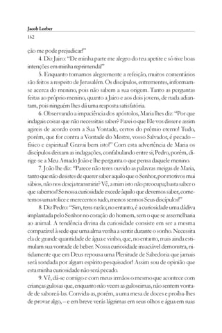Jacob Lorber
162

ção me pode prejudicar!”
      4. Diz Jairo: “De minha parte me alegro do teu apetite e só tive boas
intenções em minha reprimenda!”
      5. Enquanto tomamos alegremente a refeição, muitos comentários
são feitos a respeito de Jerusalém. Os discípulos, entrementes, informam-
se acerca do menino, pois não sabem a sua origem. Tanto as perguntas
feitas ao próprio menino, quanto a Jairo e aos dois jovens, de nada adian-
tam, pois ninguém lhes dá uma resposta satisfatória.
      6. Observando a impaciência dos apóstolos, Maria lhes diz: “Por que
indagais coisas que não necessitais saber? Fazei o que Ele vos disser e assim
agireis de acordo com a Sua Vontade, certos do prêmio eterno! Tudo,
porém, que for contra a Vontade do Mestre, vosso Salvador, é pecado –
físico e espiritual! Gravai bem isto!” Com esta advertência de Maria os
discípulos deixam as indagações, confabulando entre si; Pedro, porém, di-
rige-se a Meu Amado João e lhe pergunta o que pensa daquele menino.
      7. João lhe diz: “Parece não teres ouvido as palavras meigas de Maria,
tanto que não desistes de querer saber aquilo que o Senhor, por motivos mui
sábios, não nos deseja transmitir? Vê, a mim isto não preocupa; basta saber o
que sabemos! Se nossa curiosidade excede àquilo que devemos saber, come-
temos uma tolice e merecemos tudo, menos sermos Seus discípulos!”
      8. Diz Pedro: “Sim, tens razão; no entanto, é a curiosidade uma dádiva
implantada pelo Senhor no coração do homem, sem o que se assemelharia
ao animal. A tendência divina da curiosidade consiste em ser a mesma
comparável à sede que uma alma venha a sentir durante o sonho. Necessita
ela de grande quantidade de água e vinho, que, no entanto, mais ainda esti-
mulam sua vontade de beber. Nossa curiosidade insaciável demonstra, ni-
tidamente que em Deus repousa uma Plenitude de Sabedoria que jamais
será sondada por algum espírito pesquisador! Assim sou de opinião que
esta minha curiosidade não será pecado.
      9. Vê, dá-se comigo e com meus irmãos o mesmo que acontece com
crianças gulosas que, enquanto não veem as guloseimas, não sentem vonta-
de de saboreá-las. Convida-as, porém, a uma mesa de doces e proíba-lhes
de provar algo, – e em breve verás lágrimas em seus olhos e água em suas
 
