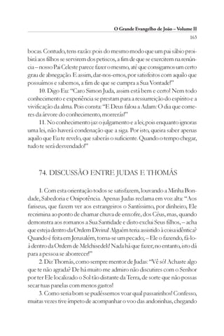 O Grande Evangelho de João – Volume II
                                                                         163

bocas. Contudo, tens razão: pois do mesmo modo que um pai sábio proi-
birá aos filhos se servirem dos petiscos, a fim de que se exercitem na renún-
cia – nosso Pai Celeste parece fazer o mesmo, até que consigamos um certo
grau de abnegação. E assim, dar-nos-emos, por satisfeitos com aquilo que
possuímos e sabemos, a fim de que se cumpra a Sua Vontade!”
      10. Digo Eu: “Caro Simon Juda, assim está bem e certo! Nem todo
conhecimento e experiência se prestam para a ressurreição do espírito e a
vivificação da alma. Pois consta: “E Deus falou a Adam: O dia que come-
res da árvore do conhecimento, morrerás!”
      11. No conhecimento jaz o julgamento e a lei; pois enquanto ignoras
uma lei, não haverá condenação que a siga. Por isto, queira saber apenas
aquilo que Eu te revelo, que saberás o suficiente. Quando o tempo chegar,
tudo te será desvendado!”



     74. DISCUSSÃO ENTRE JUDAS E THOMÁS

     1. Com esta orientação todos se satisfazem, louvando a Minha Bon-
dade, Sabedoria e Onipotência. Apenas Judas reclama em voz alta: “Aos
fariseus, que fazem ver aos estrangeiros o Santíssimo, por dinheiro, Ele
recrimina ao ponto de chamar chuva de enxofre, dos Céus, mas, quando
demonstra aos romanos a Sua Santidade e disto exclui Seus filhos, – acha
que esteja dentro da Ordem Divina! Alguém teria assistido à coisa idêntica?
Quando é feita em Jerusalém, torna-se um pecado; – Ele o fazendo, fá-lo-
á dentro da Ordem de Melchisedek! Nada há que fazer; no entanto, isto dá
para a pessoa se aborrecer!”
     2. Diz Thomás, como sempre mentor de Judas: “Vê só! Achaste algo
que te não agrada? De há muito me admiro não discutires com o Senhor
por ter Ele localizado o Sol tão distante da Terra, de sorte que não possas
secar tuas panelas com menos gastos!
     3. Como seria bom se pudéssemos voar qual passarinhos! Confesso,
muitas vezes tive ímpeto de acompanhar o voo das andorinhas, chegando
 