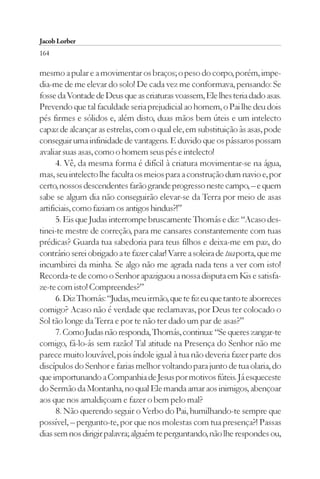 Jacob Lorber
164

mesmo a pular e a movimentar os braços; o peso do corpo, porém, impe-
dia-me de me elevar do solo! De cada vez me conformava, pensando: Se
fosse da Vontade de Deus que as criaturas voassem, Ele lhes teria dado asas.
Prevendo que tal faculdade seria prejudicial ao homem, o Pai lhe deu dois
pés firmes e sólidos e, além disto, duas mãos bem úteis e um intelecto
capaz de alcançar as estrelas, com o qual ele, em substituição às asas, pode
conseguir uma infinidade de vantagens. E duvido que os pássaros possam
avaliar suas asas, como o homem seus pés e intelecto!
      4. Vê, da mesma forma é difícil à criatura movimentar-se na água,
mas, seu intelecto lhe faculta os meios para a construção dum navio e, por
certo, nossos descendentes farão grande progresso neste campo, – e quem
sabe se algum dia não conseguirão elevar-se da Terra por meio de asas
artificiais, como faziam os antigos hindus?!”
      5. Eis que Judas interrompe bruscamente Thomás e diz: “Acaso des-
tinei-te mestre de correção, para me cansares constantemente com tuas
prédicas? Guarda tua sabedoria para teus filhos e deixa-me em paz, do
contrário serei obrigado a te fazer calar! Varre a soleira de tua porta, que me
incumbirei da minha. Se algo não me agrada nada tens a ver com isto!
Recorda-te de como o Senhor apaziguou a nossa disputa em Kis e satisfa-
ze-te com isto! Compreendes?”
      6. Diz Thomás: “Judas, meu irmão, que te fiz eu que tanto te aborreces
comigo? Acaso não é verdade que reclamavas, por Deus ter colocado o
Sol tão longe da Terra e por te não ter dado um par de asas?”
      7. Como Judas não responda, Thomás, continua: “Se queres zangar-te
comigo, fá-lo-ás sem razão! Tal atitude na Presença do Senhor não me
parece muito louvável, pois índole igual à tua não deveria fazer parte dos
discípulos do Senhor e farias melhor voltando para junto de tua olaria, do
que importunando a Companhia de Jesus por motivos fúteis. Já esqueceste
do Sermão da Montanha, no qual Ele manda amar aos inimigos, abençoar
aos que nos amaldiçoam e fazer o bem pelo mal?
      8. Não querendo seguir o Verbo do Pai, humilhando-te sempre que
possível, – pergunto-te, por que nos molestas com tua presença?! Passas
dias sem nos dirigir palavra; alguém te perguntando, não lhe respondes ou,
 