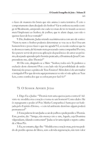 O Grande Evangelho de João – Volume II
                                                                         165

o fazes de maneira tão bruta que não anima à outra tentativa. É este o
comportamento dum discípulo do Senhor? Vai-te embora ou então corri-
ge-te! Realmente, arrependo-me cada vez mais de ter-te trazido ao nosso
meio! Implorarei ao Senhor, de joelhos, que te afaste daqui, caso não o
queiras fazer de boa vontade!”
     9. Diz, finalmente, Judas retendo sua íntima raiva com ares de sorriso:
“Nem tu nem o Senhor podereis determinar se vou ou se fico! Sou um
homem livre e posso fazer o que me agrada! Vê, se eu não soubesse que tu
te aborreces tanto, de há muito teria procurado outra companhia! Por isto,
fico para te servir de prova na aplicação da paciência e do amor ao próxi-
mo, desejando aprender pelo Sermão praticado, a Doutrina de Jesus! Com-
preendeste-me, sábio Thomás?”
     10. Diz este, dirigindo-se a Mim: “Senhor, todos nós Te pedimos a
exclusão deste elemento! Pois a seu lado não há possibilidade de união
fraternal, tão pouco a prática de Teus Ensinos! Além disto é ele um traidor
e instigador! Por que deveria aqui permanecer se não só não aplica as Tuas
Leis, como zomba dos que se esforçam por fazê-lo?”



     75. O SENHOR ADVERTE JUDAS

     1. Digo Eu a Judas: “Thomás tem uma queixa justa contra ti! Ad-
virto-te: modifica teu coração e torna-te um homem! Como diabo Me
és repugnante e podes ir! Pois Minha Companhia é Santa por ser bafe-
jada pelo Espírito Divino, – e em tal ambiente demônio algum poderá
permanecer!”
     2. Estas palavras levam Judas a cair de joelhos e pedir perdão a Thomás.
Este, porém, diz: “Amigo, não mereço isto e sim, Aquele, cuja Doutrina
vilipendiaste, falando contra mim!” Judas se levanta rápido e repete a atitu-
de a Meus Pés.
     3. Eu, no entanto, digo-lhe: “Modifica teu coração mau, pois teu pedi-
do de perdão apenas de lábios, sem a devida regeneração, não tem valor
 