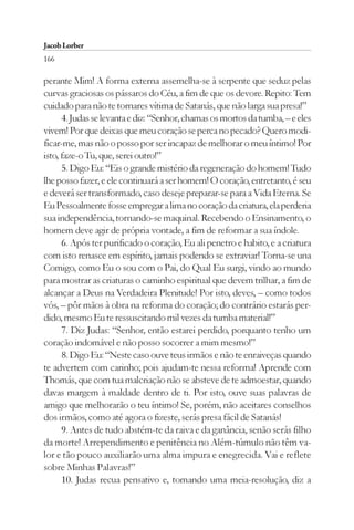 Jacob Lorber
166

perante Mim! A forma externa assemelha-se à serpente que seduz pelas
curvas graciosas os pássaros do Céu, a fim de que os devore. Repito: Tem
cuidado para não te tornares vítima de Satanás, que não larga sua presa!”
      4. Judas se levanta e diz: “Senhor, chamas os mortos da tumba, – e eles
vivem! Por que deixas que meu coração se perca no pecado? Quero modi-
ficar-me, mas não o posso por ser incapaz de melhorar o meu íntimo! Por
isto, faze-o Tu, que, serei outro!”
      5. Digo Eu: “Eis o grande mistério da regeneração do homem! Tudo
lhe posso fazer, e ele continuará a ser homem! O coração, entretanto, é seu
e deverá ser transformado, caso deseje preparar-se para a Vida Eterna. Se
Eu Pessoalmente fosse empregar a lima no coração da criatura, ela perderia
sua independência, tornando-se maquinal. Recebendo o Ensinamento, o
homem deve agir de própria vontade, a fim de reformar a sua índole.
      6. Após ter purificado o coração, Eu ali penetro e habito, e a criatura
com isto renasce em espírito, jamais podendo se extraviar! Torna-se una
Comigo, como Eu o sou com o Pai, do Qual Eu surgi, vindo ao mundo
para mostrar as criaturas o caminho espiritual que devem trilhar, a fim de
alcançar a Deus na Verdadeira Plenitude! Por isto, deves, – como todos
vós, – pôr mãos à obra na reforma do coração; do contrário estarás per-
dido, mesmo Eu te ressuscitando mil vezes da tumba material!”
      7. Diz Judas: “Senhor, então estarei perdido, porquanto tenho um
coração indomável e não posso socorrer a mim mesmo!”
      8. Digo Eu: “Neste caso ouve teus irmãos e não te enraiveças quando
te advertem com carinho; pois ajudam-te nessa reforma! Aprende com
Thomás, que com tua malcriação não se absteve de te admoestar, quando
davas margem à maldade dentro de ti. Por isto, ouve suas palavras de
amigo que melhorarão o teu íntimo! Se, porém, não aceitares conselhos
dos irmãos, como até agora o fizeste, serás presa fácil de Satanás!
      9. Antes de tudo abstém-te da raiva e da ganância, senão serás filho
da morte! Arrependimento e penitência no Além-túmulo não têm va-
lor e tão pouco auxiliarão uma alma impura e enegrecida. Vai e reflete
sobre Minhas Palavras!”
      10. Judas recua pensativo e, tomando uma meia-resolução, diz a
 
