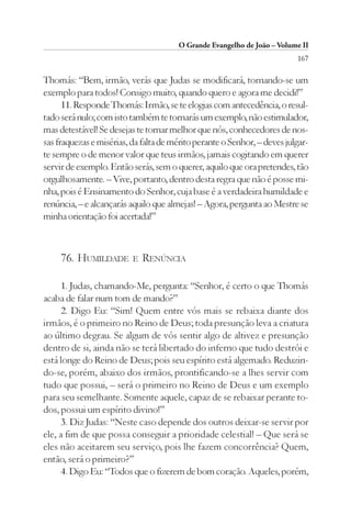 O Grande Evangelho de João – Volume II
                                                                          167

Thomás: “Bem, irmão, verás que Judas se modificará, tornando-se um
exemplo para todos! Consigo muito, quando quero e agora me decidi!”
      11. Responde Thomás: Irmão, se te elogias com antecedência, o resul-
tado será nulo; com isto também te tornarás um exemplo, não estimulador,
mas detestável! Se desejas te tornar melhor que nós, conhecedores de nos-
sas fraquezas e misérias, da falta de mérito perante o Senhor, – deves julgar-
te sempre o de menor valor que teus irmãos, jamais cogitando em querer
servir de exemplo. Então serás, sem o querer, aquilo que ora pretendes, tão
orgulhosamente. – Vive, portanto, dentro desta regra que não é posse mi-
nha, pois é Ensinamento do Senhor, cuja base é a verdadeira humildade e
renúncia, – e alcançarás aquilo que almejas! – Agora, pergunta ao Mestre se
minha orientação foi acertada!”



     76. HUMILDADE        E   RENÚNCIA

      1. Judas, chamando-Me, pergunta: “Senhor, é certo o que Thomás
acaba de falar num tom de mando?”
      2. Digo Eu: “Sim! Quem entre vós mais se rebaixa diante dos
irmãos, é o primeiro no Reino de Deus; toda presunção leva a criatura
ao último degrau. Se algum de vós sentir algo de altivez e presunção
dentro de si, ainda não se terá libertado do inferno que tudo destrói e
está longe do Reino de Deus; pois seu espírito está algemado. Reduzin-
do-se, porém, abaixo dos irmãos, prontificando-se a lhes servir com
tudo que possui, – será o primeiro no Reino de Deus e um exemplo
para seu semelhante. Somente aquele, capaz de se rebaixar perante to-
dos, possui um espírito divino!”
      3. Diz Judas: “Neste caso depende dos outros deixar-se servir por
ele, a fim de que possa conseguir a prioridade celestial! – Que será se
eles não aceitarem seu serviço, pois lhe fazem concorrência? Quem,
então, será o primeiro?”
      4. Digo Eu: “Todos que o fizerem de bom coração. Aqueles, porém,
 