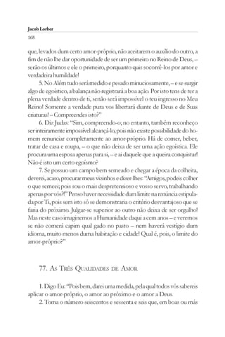 Jacob Lorber
168

que, levados dum certo amor-próprio, não aceitarem o auxílio do outro, a
fim de não lhe dar oportunidade de ser um primeiro no Reino de Deus, –
serão os últimos e ele o primeiro, porquanto quis socorrê-los por amor e
verdadeira humildade!
      5. No Além tudo será medido e pesado minuciosamente, – e se surgir
algo de egoístico, a balança não registrará a boa ação. Por isto tens de ter a
plena verdade dentro de ti, senão será impossível o teu ingresso no Meu
Reino! Somente a verdade pura vos libertará diante de Deus e de Suas
criaturas! – Compreendes isto?”
      6. Diz Judas: “Sim, compreendo-o; no entanto, também reconheço
ser inteiramente impossível alcançá-lo, pois não existe possibilidade do ho-
mem renunciar completamente ao amor-próprio. Há de comer, beber,
tratar de casa e roupa, – o que não deixa de ser uma ação egoística. Ele
procura uma esposa apenas para si, – e ai daquele que a queira conquistar!
Não é isto um certo egoísmo?
      7. Se possuo um campo bem semeado e chegar a época da colheita,
deverei, acaso, procurar meus vizinhos e dizer-lhes: “Amigos, podeis colher
o que semeei; pois sou o mais despretensioso e vosso servo, trabalhando
apenas por vós?!” Penso haver necessidade dum limite na renúncia estipula-
da por Ti, pois sem isto só se demonstraria o critério desvantajoso que se
faria do próximo. Julgar-se superior ao outro não deixa de ser orgulho!
Mas neste caso imaginemos a Humanidade daqui a cem anos – e veremos
se não comerá capim qual gado no pasto – nem haverá vestígio dum
idioma, muito menos duma habitação e cidade! Qual é, pois, o limite do
amor-próprio?”



      77. AS TRÊS QUALIDADES DE AMOR

     1. Digo Eu: “Pois bem, darei uma medida, pela qual todos vós sabereis
aplicar o amor-próprio, o amor ao próximo e o amor a Deus.
     2. Toma o número seiscentos e sessenta e seis que, em boas ou más
 