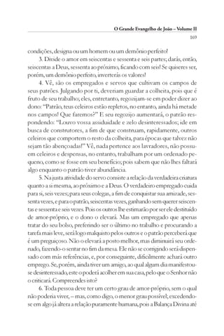 O Grande Evangelho de João – Volume II
                                                                            169

condições, designa ou um homem ou um demônio perfeito!
      3. Divide o amor em seiscentas e sessenta e seis partes; darás, então,
seiscentas a Deus, sessenta ao próximo, ficando com seis! Se quiseres ser,
porém, um demônio perfeito, inverterás os valores!
      4. Vê, são os empregados e servos que cultivam os campos de
seus patrões. Julgando por ti, deveriam guardar a colheita, pois que é
fruto de seu trabalho; eles, entretanto, regozijam-se em poder dizer ao
dono: “Patrão, teus celeiros estão repletos, no entanto, ainda há metade
nos campos! Que faremos?” E seu regozijo aumentará, o patrão res-
pondendo: “Louvo vossa assiduidade e zelo desinteressados; ide em
busca de construtores, a fim de que construam, rapidamente, outros
celeiros que comportem o resto da colheita, para épocas que talvez não
sejam tão abençoadas!” Vê, nada pertence aos lavradores, não possu-
em celeiros e despensas, no entanto, trabalham por um ordenado pe-
queno, como se fosse em seu benefício; pois sabem que não lhes faltará
algo enquanto o patrão tiver abundância.
      5. Na justa atividade do servo consiste a relação da verdadeira criatura
quanto a si mesma, ao próximo e a Deus. O verdadeiro empregado cuida
para si, seis vezes; para seus colegas, a fim de conquistar sua amizade, ses-
senta vezes, e para o patrão, seiscentas vezes, ganhando sem querer seiscen-
tas e sessenta e seis vezes. Pois os outros lhe estimarão por ser ele destituído
de amor-próprio, e o dono o elevará. Mas um empregado que apenas
tratar do seu bolso, preferindo ser o último no trabalho e procurando a
tarefa mais leve, será logo malquisto pelos outros e o patrão perceberá que
é um preguiçoso. Não o elevará a posto melhor, mas diminuirá seu orde-
nado, fazendo-o sentar no fim da mesa. Ele não se corrigindo será dispen-
sado com más referências, e, por conseguinte, dificilmente achará outro
emprego. Se, porém, ainda tiver um amigo, ao qual algum dia manifestou-
se desinteressado, este o poderá acolher em sua casa, pelo que o Senhor não
o criticará. Compreendes isto?
      6. Toda pessoa deve ter um certo grau de amor-próprio, sem o qual
não poderia viver, – mas, como digo, o menor grau possível; excedendo-
se em algo já altera a relação puramente humana, pois a Balança Divina até
 