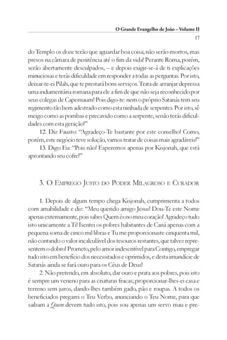 O Grande Evangelho de João – Volume II
                                                                          17

do Templo os doze terão que aguardar boa coisa; não serão mortos, mas
presos na câmara de penitência até o fim da vida! Perante Roma, porém,
serão abertamente desculpados, – e depois exigir-se-á de ti explicações
minuciosas e terás dificuldade em responder a todas as perguntas. Por isto,
deixar-te-ei Pilah, que te prestará bons serviços. Trata de arranjar depressa
uma indumentária romana para ele a fim de que não seja reconhecido por
seus colegas de Capernaum! Pois digo-te: nem o próprio Satanás tem seu
regimento tão bem adestrado como esta ninhada de serpentes. Por isto, sê
meigo como as pombas e precavido como a serpente, senão terás dificul-
dades com esta geração!”
     12. Diz Fausto: “Agradeço-Te bastante por este conselho! Como,
porém, este negócio teve solução, vamos tratar de coisas mais agradáveis!”
     13. Digo Eu: “Pois não! Esperemos apenas por Kisjonah, que está
aprontando seu cofre!”



     3. O EMPREGO JUSTO DO PODER MILAGROSO E CURADOR

     1. Depois de algum tempo chega Kisjonah, cumprimenta a todos
com amabilidade e diz: “Meu querido amigo Jesus! Dou-Te este Nome
apenas externamente, pois sabes Quem és no meu coração! Agradeço tudo
isto unicamente a Ti! Isentei os pobres habitantes de Caná apenas com a
pequena soma de cinco mil libras e Tu me proporcionaste cinquenta mil,
não contando o valor incalculável dos tesouros restantes, que talvez repre-
sentem o dobro! Prometo, pelo amor indescritível para Contigo, empregar
tudo isto em benefício dos necessitados e oprimidos, e desta imundície de
Satanás ainda se fará ouro para os Céus de Deus!
     2. Não pretendo, em absoluto, dar ouro e prata aos pobres, pois isto
é sempre um veneno para as criaturas fracas; proporcionar-lhes-ei casa e
terreno sem juros, dando-lhes também gado, pão e roupas. A todos os
beneficiados pregarei o Teu Verbo, anunciando o Teu Nome, para que
saibam a Quem devem tudo isto, pois sou apenas um servo mau e pre-
 