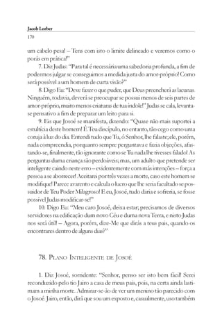 Jacob Lorber
170

um cabelo pesa! – Tens com isto o limite delineado e veremos como o
porás em prática!”
      7. Diz Judas: “Para tal é necessária uma sabedoria profunda, a fim de
podermos julgar se conseguimos a medida justa do amor-próprio! Como
será possível a um homem de curta visão?”
      8. Digo Eu: “Deve fazer o que puder, que Deus preencherá as lacunas.
Ninguém, todavia, deverá se preocupar se possui menos de seis partes de
amor-próprio, muito menos criaturas de tua índole!” Judas se cala, levanta-
se pensativo a fim de preparar um leito para si.
      9. Eis que Josoé se manifesta, dizendo: “Quase não mais suportei a
estultícia deste homem! É Teu discípulo, no entanto, tão cego como uma
coruja à luz do dia. Entendi tudo que Tu, ó Senhor, lhe falaste; ele, porém,
nada compreendia, porquanto sempre perguntava e fazia objeções, afas-
tando-se, finalmente, tão ignorante como se Tu nada lhe tivesses falado! As
perguntas duma criança são perdoáveis; mas, um adulto que pretende ser
inteligente caindo neste erro – evidentemente com más intenções – força a
pessoa a se aborrecer! Aceitarei por três vezes a morte, caso este homem se
modifique! Parece avarento e calcula o lucro que lhe seria facultado se pos-
suidor de Teu Poder Milagroso! E eu, Josoé, tudo daria e sofreria, se fosse
possível Judas modificar-se!”
      10. Digo Eu: “Meu caro Josoé, deixa estar; precisamos de diversos
servidores na edificação dum novo Céu e duma nova Terra, e nisto Judas
nos será útil! – Agora, porém, dize-Me que dirás a teus pais, quando os
encontrares dentro de alguns dias?”



      78. PLANO INTELIGENTE DE JOSOÉ

     1. Diz Josoé, sorridente: “Senhor, penso ser isto bem fácil! Serei
reconduzido pelo tio Jairo a casa de meus pais, pois, na certa ainda lasti-
mam a minha morte. Admirar-se-ão de ver um menino tão parecido com
o Josoé. Jairo, então, dirá que sou um exposto e, casualmente, uso também
 