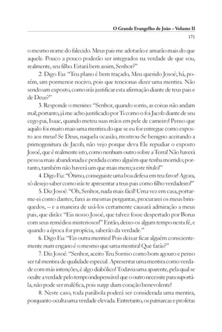O Grande Evangelho de João – Volume II
                                                                         171

o mesmo nome do falecido. Meus pais me adotarão e amarão mais do que
aquele. Pouco a pouco poderão ser integrados na verdade de que sou,
realmente, seu filho. Estará bem assim, Senhor?”
      2. Digo Eu: “Teu plano é bem traçado, Meu querido Josoé; há, po-
rém, um pormenor nocivo, pois que tencionas dizer uma mentira. Não
sendo um exposto, como irás justificar esta afirmação diante de teus pais e
de Deus?”
      3. Responde o menino: “Senhor, quando sorris, as coisas não andam
mal; portanto, já me acho justificado por Ti como o foi Jacob diante de seu
cego pai, Isaac, quando meteu suas mãos em pele de carneiro! Penso que
aquilo foi muito mais uma mentira do que se eu for entregue como expos-
to aos meus! Se Deus, naquela ocasião, mostrou-Se benigno aceitando a
primogenitura de Jacob, não vejo porque deva Ele repudiar o exposto
Josoé, que é realmente isto, como nenhum outro sobre a Terra! Não haverá
pessoa mais abandonada e perdida como alguém que tenha morrido; por-
tanto, também não haverá um que mais mereça este título!”
      4. Digo Eu: “Ótimo, conseguiste uma boa defesa em teu favor! Agora,
só desejo saber como irás te apresentar a teus pais como filho verdadeiro!”
      5. Diz Josoé: “Oh, Senhor, nada mais fácil! Uma vez em casa, portar-
me-ei como dantes; farei as mesmas perguntas, procurarei os meus brin-
quedos, – e a maneira de usá-los certamente causará admiração a meus
pais, que dirão: “Eis nosso Josoé, que talvez fosse despertado por Borus
com seus remédios misteriosos!” Então, deixo-os algum tempo nesta fé, e
quando a época for propícia, saberão da verdade.”
      6. Digo Eu: “Eis outra mentira! Pois deixar ficar alguém consciente-
mente num engano é o mesmo que uma mentira! Que farás?”
      7. Diz Josoé: “Senhor, aceito Teu Sorriso como bom agouro e penso
ser tal mentira de qualidade especial. Apresentar uma mentira como verda-
de com más intenções, é algo diabólico! Todavia uma aparente, pela qual se
oculte a verdade pelo tempo indispensável que o outro necessite para suportá-
la, não pode ser maléfica, pois surge dum coração benevolente!
      8. Neste caso, toda parábola poderá ser considerada uma mentira,
porquanto oculta uma verdade elevada. Entretanto, os patriarcas e profetas
 