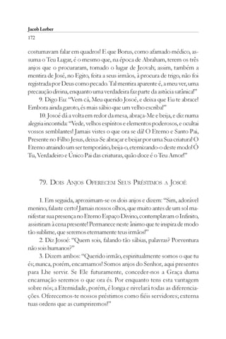 Jacob Lorber
172

costumavam falar em quadros! E que Borus, como afamado médico, as-
suma o Teu Lugar, é o mesmo que, na época de Abraham, terem os três
anjos que o procuraram, tomado o lugar de Jeovah; assim, também a
mentira de José, no Egito, feita a seus irmãos, à procura de trigo, não foi
registrada por Deus como pecado. Tal mentira aparente é, a meu ver, uma
precaução divina, enquanto uma verdadeira faz parte da astúcia satânica!”
     9. Digo Eu: “Vem cá, Meu querido Josoé, e deixa que Eu te abrace!
Embora ainda garoto, és mais sábio que um velho escriba!”
     10. Josoé dá a volta em redor da mesa, abraça-Me e beija, e diz numa
alegria incontida: “Vede, velhos espíritos e elementos poderosos, e ocultai
vossos semblantes! Jamais vistes o que ora se dá! O Eterno e Santo Pai,
Presente no Filho Jesus, deixa-Se abraçar e beijar por uma Sua criatura! O
Eterno atraindo um ser temporário, beija-o, eternizando-o deste modo! Ó
Tu, Verdadeiro e Único Pai das criaturas, quão doce é o Teu Amor!”



      79. DOIS ANJOS OFERECEM SEUS PRÉSTIMOS               A JOSOÉ


      1. Em seguida, aproximam-se os dois anjos e dizem: “Sim, adorável
menino, falaste certo! Jamais nossos olhos, que muito antes de um sol ma-
nifestar sua presença no Eterno Espaço Divino, contemplavam o Infinito,
assistiram à cena presente! Permanece neste ânimo que te inspira de modo
tão sublime, que seremos eternamente teus irmãos!”
      2. Diz Josoé: “Quem sois, falando tão sábias, palavras? Porventura
não sois humanos?”
      3. Dizem ambos: “Querido irmão, espiritualmente somos o que tu
és; nunca, porém, encarnamos! Somos anjos do Senhor, aqui presentes
para Lhe servir. Se Ele futuramente, conceder-nos a Graça duma
encarnação seremos o que ora és. Por enquanto tens esta vantagem
sobre nós; a Eternidade, porém, é longa e nivelará todas as diferencia-
ções. Oferecemos-te nossos préstimos como fiéis servidores; externa
tuas ordens que as cumpriremos!”
 