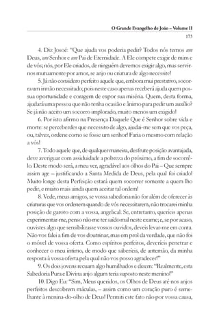 O Grande Evangelho de João – Volume II
                                                                        173

     4. Diz Josoé: “Que ajuda vos poderia pedir? Todos nós temos um
Deus, um Senhor e um Pai de Eternidade. A Ele compete exigir de mim e
de vós; nós, por Ele criados, de ninguém devemos exigir algo, mas servir-
nos mutuamente por amor, se anjo ou criatura de algo necessite!
     5. Já não considero perfeito aquele que, embora mui prestativo, socor-
ra um irmão necessitado; pois neste caso apenas receberá ajuda quem pos-
sua oportunidade e coragem de expor sua miséria. Quem, desta forma,
ajudará uma pessoa que não tenha ocasião e ânimo para pedir um auxílio?
Se já não aceito um socorro implorado, muito menos um exigido!
     6. Por isto afirmo na Presença Daquele Que é Senhor sobre vida e
morte: se perceberdes que necessito de algo, ajudai-me sem que vos peça,
ou, talvez, ordene como se fosse um senhor! Faria o mesmo com relação
a vós!
     7. Todo aquele que, de qualquer maneira, desfrute posição avantajada,
deve averiguar com assiduidade a pobreza do próximo, a fim de socorrê-
lo. Deste modo será, a meu ver, agradável aos olhos do Pai – Que sempre
assim age – justificando a Santa Medida de Deus, pela qual foi criado!
Muito longe desta Perfeição estará quem socorrer somente a quem lho
pedir, e muito mais ainda quem aceitar tal ordem!
     8. Vede, meus amigos, se vossa sabedoria não for além de oferecer às
criaturas que vos ordenem quando de vós necessitarem, não trocarei minha
posição de garoto com a vossa, angelical. Se, entretanto, queríeis apenas
experimentar-me, penso não me ter saído mal neste exame; e, se por acaso,
ouvistes algo que sensibilizasse vossos ouvidos, deveis levar-me em conta.
Não vos falei a fim de vos doutrinar, mas em prol da verdade, que não foi
o móvel de vossa oferta. Como espíritos perfeitos, deveríeis penetrar e
conhecer o meu íntimo, de modo que saberíeis, de antemão, da minha
resposta à vossa oferta pela qual não vos posso agradecer!”
     9. Os dois jovens recuam algo humilhados e dizem: “Realmente, esta
Sabedoria Pura e Divina anjo algum teria suposto neste menino!”
     10. Digo Eu: “Sim, Meus queridos, os Olhos de Deus até nos anjos
perfeitos descobrem máculas, – assim como um coração puro é seme-
lhante à menina-do-olho de Deus! Permiti este fato não por vossa causa,
 