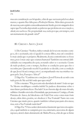 Jacob Lorber
174

mas em consideração aos hóspedes, a fim de que ouvissem pela boca dum
menor, o quanto lhes falta para a Perfeição Divina. Além disto, possui ele
de nascença um espírito extraordinariamente lúcido, por isto ninguém deve
supor que Eu tenha depositado as palavras que proferiu em seu coração e,
afinal, em sua boca. São propriedade sua, razão por que, em tempos, será
um instrumento de grande valor!”



      80. CIRENIUS ADOTA JOSOÉ

     1. Diz Cirenius: “Senhor, tinha vontade de levar este menino comi-
go e, ele o aceitando, não só igualá-lo a meus filhos, mas até considerá-
lo mais ainda que os próprios. Realmente, ficaria contentíssimo se fosse
meu, pois é mais anjo que criatura humana! Também encontrará difi-
culdades na companhia dos pais, restando saber se o aceitarão. Ciente
de tudo poderei, com o tempo, facilitar as condições para que eles o
reconheçam. Querendo recebê-lo poderão se decidir, com a condição
de que Josoé ficará comigo, isto é, acompanhando-me nas minhas via-
gens pela Ásia, Europa e África!”
     2. Digo Eu: “Combina isto com Jairo e Josoé! Estou de acordo com
tudo, pois ele Me será fiel onde quer que esteja!”
     3. Diz o menino: “Pai, por certo não duvidarás de mim? A não ser que
Tu Mesmo modifiques a minha índole! Se pudesse determinar sobre o
meu futuro preferiria ficar a Teu lado! Acaso haveria algo de mais elevado,
sublime e bendito em toda a Eternidade, que permanecer Contigo, a Fonte
Primária do Amor, da Sabedoria e da Vida? Este seria o meu mais forte
desejo; além disto, porém, sei obedecer à Tua Vontade! Tanto irei com
Cirenius que muito prezo, quanto também voltarei para junto dos meus;
mas, sem a Tua Vontade nada farei!”
     4. Digo Eu: “O teu caráter demonstra claramente que tens esta aspira-
ção, a qual também se cumprirá; por ora, entretanto, necessitas de algum
repouso, através dum afastamento de Minha Pessoa, a fim de que se firme
 