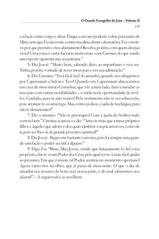 O Grande Evangelho de João – Volume II
                                                                        175

a relação entre corpo e alma. Daqui a um ano poderás voltar para junto de
Mim, sem que Eu necessite conter tua alma dentro da matéria. Eis o moti-
vo por que permito o teu afastamento! Resolve, porém, com quem desejas
viver! Uma coisa é certa: lucrarás muito mais com Cirenius do que sendo
um exposto aparente na casa paterna.”
      5. Diz Josoé: “Muito bem, sabendo disto acompanharei o vice-rei.
Tinha, porém, vontade de rever meus pais e ver sua admiração.”
      6. Diz Cirenius: “Será fácil fazê-lo amanhã, quando nos dirigirmos
por Capernaum a Sidon e Tyro! Quando em Capernaum almoçarmos
em casa de meu irmão Cornelius, que vês a meu lado, farei convidar os
teus pais com outras notabilidades – e então terás oportunidade de revê-
los. Cuidado, para te não traíres! Pela vestimenta não te reconhecerão,
pois arranjar-te-ei uma toga. Mas, como já disse, cuida de tua língua, para
não te denunciares!”
      7. Diz o menino: “Não te preocupes! Com a ajuda do Senhor tudo
correrá bem.” Cirenius acaricia-o e diz: “Amo-te mais que a meus próprios
filhos e àqueles que adotei e dos quais também sou pai amoroso, como de
ti, pois ser-lhes-ás de grande proveito espiritual!”
      8. Diz Josoé: Alegro-me bastante com isto, pois foi sempre uma gran-
de satisfação o poder ser útil a alguém.”
      9. Digo Eu: “Bem, Meu Josoé, vendo que futuramente és fiel a teu
propósito, dar-te-ei um Poder dos Céus, pelo qual ser-te-á mais fácil ajudar
ao próximo. Em que consiste tal Poder, sentirás no momento oportuno!
Agora vamo-nos recolher, que já passa de meia-noite. O que o dia de
amanhã nos trouxer de bom será nossa parte, e do mal saberemos nos
afastar!” – A seguir todos se recolhem.
 