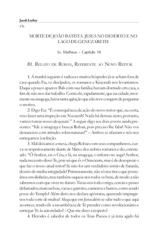 Jacob Lorber
176

      MORTE DE JOÃO BATISTA. JESUS NO DESERTO E NO
                 LAGO DE GENEZARETH

                        Ev. Matheus – Capítulo 14


      81. RELATO DE ROBAN, REFERENTE             AO   NOVO REITOR

     1. A manhã seguinte é radiosa e muitos hóspedes já se acham fora de
casa quando Eu, os discípulos, os romanos e Kisjonah nos levantamos.
Daqui a pouco aparece Bab com sua família; haviam dormido em casa, a
fim de não nos dar trabalho. Conta ele, rapidamente, que na cidade, mor-
mente na sinagoga, havia tanta agitação que não teve coragem de perguntar
o motivo.
     2. Digo Eu: “É consequência da ação do novo reitor que, na certa,
veio fazer uma inspeção em Nazareth! Nada há demais nisto, portanto,
vamos tomar nosso desjejum.” A seguir digo aos dois jovens ainda pre-
sentes: “Ide à sinagoga e buscai Roban, pois preciso lhe falar! Não vos
denuncieis com atitudes sobrenaturais!” – Ambos se afastam e nós nos
entregamos à refeição.
     3. Mal deixamos a mesa, chega Roban com seus companheiros, cur-
va-se respeitosamente diante de Mim e dos nobres romanos e diz, extenu-
ado: “Ó Senhor, eis o Céu, e lá, na sinagoga, o inferno no auge! Senhor,
nada necessito dizer-Te, pois sei que és o Onisciente, mas é de desesperar o
que faz o nosso atual reitor! Se não for um verdadeiro irmão de Satanás,
desisto de minha integridade! Primeiramente, não só nos tira o que possu-
ímos em dinheiro, mas também saqueia-nos todos os bens, de modo a não
sabermos com que viver no futuro. Tirou-nos todo o trigo, cereais e peixes
defumados; marcou bois, vacas e garrotes, carneiros e burros, como sendo
posse do Templo! Além disto nos declara apóstatas, querendo impingir-
nos toda sorte de multas! Alega que em Jerusalém se sabe tudo o que aqui
acontece, tendo ele a incumbência de Te prender como revolucionário e
entregar-Te às autoridades! – Que me dizes a respeito?
     4. Herodes é sabedor de todos os Teus Passos e já teria agido há
 