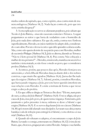 Jacob Lorber
178

minha ordem decapitado, que, como espírito, atua contra mim de ma-
neira milagrosa (Matheus 14, 2). Nada façais contra ele, pois que isto
seria a minha desgraça!”
     3. A esta explicação os servos se afastaram perplexos, pois sabiam que
Tu não és João Batista, – mas não ousavam contestar o Tetrarca. A seguir
perguntamos ao reitor o que havia de verdadeiro com o homicídio de
João, pois nada disto sabíamos. Eis que ele, então, contou-nos: Embora
superficialmente, Herodes, no início também foi adepto dele, consideran-
do-o um sábio. Por isto o levou à corte e quis dele aprender a ciência oculta.
Mas, como não queria desistir de sua paixão para com Herodias, mulher
de seu irmão Philippe (Matheus 14, 3), João se alterou, dizendo ao Tetrarca:
“Não te é lícito possuí-la! (Matheus 14, 4). Pois consta: Não cobiçarás a
mulher do teu próximo!” – Herodes, enraivecido, mandou encarcerá-lo e
também o teria matado, se não fosse o medo ao povo, que o considerava
profeta (Matheus 14, 5).
     4. Acontece, porém, que poucos dias após, Herodes festejava seu
aniversário, e a bela filha de Herodias dançou diante dele e dos nobres
convivas, o que muito lhe agradou (Matheus 14, 6). Jurou dar-lhe tudo
que ela exigisse (Matheus 14, 7). Salomé, porém, consultou Herodias,
que havia jurado vingança a João, por este haver querido interferir em
suas relações com Herodes. E a mãe a instruiu de forma a que viesse
exigir a cabeça do profeta.
     5. Eis que a filha se dirigiu ao Tetrarca e lhe disse: “Dá-me, num prato
de ouro, a cabeça de João Batista!” (Matheus 14, 8). O rei se afligiu, não por
causa de João, mas pelo povo, de quem temia vingança. Entretanto, pelo
juramento e pelos presentes à mesa, ordenou se desse a Salomé o que
exigira (Matheus 14, 9). E os servos degolaram João no cárcere (Matheus
14, 10) após terem dali afastado seus discípulos. Levaram sua cabeça numa
bandeja à sala de refeição para entregá-la à Salomé, e esta ofertou-a à sua
mãe! (Matheus 14, 11).
     6. Quando ali voltaram os adeptos, só encontraram o corpo de João
Batista. Levando-o consigo, enterraram-no (Matheus 14, 12) à vista de mi-
lhares, que, chorosos, praguejavam contra Herodes Antipas e sua família.
 