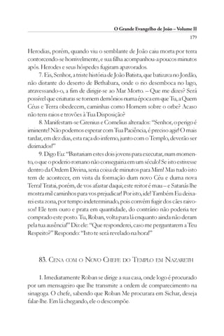 O Grande Evangelho de João – Volume II
                                                                            179

Herodias, porém, quando viu o semblante de João caiu morta por terra
contorcendo-se horrivelmente, e sua filha acompanhou-a poucos minutos
após. Herodes e seus hóspedes fugiram apavorados.
      7. Eis, Senhor, a triste história de João Batista, que batizava no Jordão,
não distante do deserto de Bethabara, onde o rio desemboca no lago,
atravessando-o, a fim de dirigir-se ao Mar Morto. – Que me dizes? Será
possível que criaturas se tornem demônios numa época em que Tu, a Quem
Céus e Terra obedecem, caminhas como Homem sobre o orbe? Acaso
não tens raios e trovões à Tua Disposição?
      8. Manifestam-se Cirenius e Cornelius alterados: “Senhor, o perigo é
iminente! Não podemos esperar com Tua Paciência, é preciso agir! O mais
tardar, em dez dias, esta raça do inferno, junto com o Templo, deverão ser
dizimados!”
      9. Digo Eu: “Bastariam estes dois jovens para executar, num momen-
to, o que o poderio romano não conseguiria em um século! Se isto estivesse
dentro da Ordem Divina, seria coisa de minutos para Mim! Mas tudo isto
tem de acontecer, em vista da formação dum novo Céu e duma nova
Terra! Tratai, porém, de vos afastar daqui; este reitor é mau – e Satanás lhe
mostra mil caminhos para vos prejudicar! Por isto, ide! Também Eu deixa-
rei esta zona, por tempo indeterminado, pois convém fugir dos cães raivo-
sos! Ele tem ouro e prata em quantidade, do contrário não poderia ter
comprado este posto. Tu, Roban, volta para lá enquanto ainda não deram
pela tua ausência!” Diz ele: “Que responderei, caso me perguntarem a Teu
Respeito?” Respondo: “Isto te será revelado na hora!”



     83. CENA COM O NOVO CHEFE DO TEMPLO EM NAZARETH

      1. Imediatamente Roban se dirige a sua casa, onde logo é procurado
por um mensageiro que lhe transmite a ordem de comparecimento na
sinagoga. O chefe, sabendo que Roban Me procurara em Sichar, deseja
falar-lhe. Em lá chegando, ele o descompõe.
 