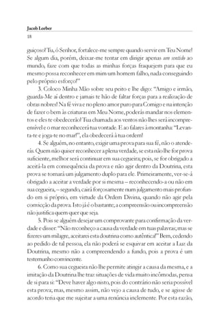 Jacob Lorber
18

guiçoso! Tu, ó Senhor, fortalece-me sempre quando servir em Teu Nome!
Se algum dia, porém, deixar-me tentar em dirigir apenas um sentido ao
mundo, faze com que todas as minhas forças fraquejem para que eu
mesmo possa reconhecer em mim um homem falho, nada conseguindo
pelo próprio esforço!”
      3. Coloco Minha Mão sobre seu peito e lhe digo: “Amigo e irmão,
guarda-Me aí dentro e jamais te hão de faltar forças para a realização de
obras nobres! Na fé viva e no pleno amor puro para Comigo e na intenção
de fazer o bem às criaturas em Meu Nome, poderás mandar nos elemen-
tos e eles te obedecerão! Tua chamada aos ventos não lhes será incompre-
ensível e o mar reconhecerá tua vontade. E ao falares à montanha: “Levan-
ta-te e joga-te no mar!”, ela obedecerá à tua ordem!
      4. Se alguém, no entanto, exigir uma prova para sua fé, não o atende-
rás. Quem não quiser reconhecer a plena verdade, se esta não lhe for prova
suficiente, melhor será continuar em sua cegueira; pois, se for obrigado a
aceitá-la em consequência da prova e não agir dentro da Doutrina, esta
prova se tornará um julgamento duplo para ele. Primeiramente, ver-se-á
obrigado a aceitar a verdade por si mesma – reconhecendo-a ou não em
sua cegueira, – segundo, cairá forçosamente num julgamento mais profun-
do em si próprio, em virtude da Ordem Divina, quando não agir pela
convicção da prova. Isto já é o bastante; a compreensão ou incompreensão
não justifica quem quer que seja.
      5. Pois se alguém desejar um comprovante para confirmação da ver-
dade e disser: “Não reconheço a causa da verdade em tuas palavras; mas se
fizeres um milagre, aceitarei esta doutrina como autêntica!” Bem, cedendo
ao pedido de tal pessoa, ela não poderá se esquivar em aceitar a Luz da
Doutrina, mesmo não a compreendendo a fundo, pois a prova é um
testemunho convincente.
      6. Como sua cegueira não lhe permite atingir a causa da mesma, e a
imitação da Doutrina lhe traz situações de vida muito incômodas, pensa
de si para si: “Deve haver algo nisto, pois do contrário não seria possível
esta prova; mas, mesmo assim, não vejo a causa de tudo, e se agisse de
acordo teria que me sujeitar a uma renúncia inclemente. Por esta razão,
 