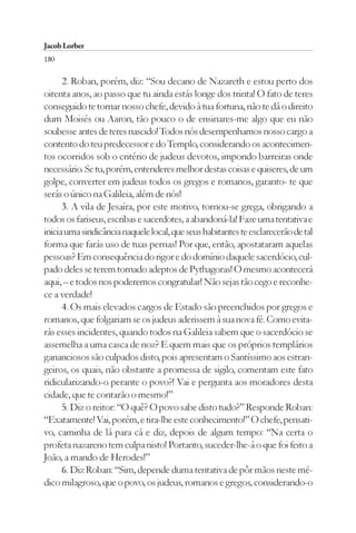 Jacob Lorber
180

      2. Roban, porém, diz: “Sou decano de Nazareth e estou perto dos
oitenta anos, ao passo que tu ainda estás longe dos trinta! O fato de teres
conseguido te tornar nosso chefe, devido à tua fortuna, não te dá o direito
dum Moisés ou Aaron, tão pouco o de ensinares-me algo que eu não
soubesse antes de teres nascido! Todos nós desempenhamos nosso cargo a
contento do teu predecessor e do Templo, considerando os acontecimen-
tos ocorridos sob o critério de judeus devotos, impondo barreiras onde
necessário. Se tu, porém, entenderes melhor destas coisas e quiseres, de um
golpe, converter em judeus todos os gregos e romanos, garanto- te que
serás o único na Galileia, além de nós!
      3. A vila de Jesaíra, por este motivo, tornou-se grega, obrigando a
todos os fariseus, escribas e sacerdotes, a abandoná-la! Faze uma tentativa e
inicia uma sindicância naquele local, que seus habitantes te esclarecerão de tal
forma que farás uso de tuas pernas! Por que, então, apostataram aquelas
pessoas? Em consequência do rigor e do domínio daquele sacerdócio, cul-
pado deles se terem tornado adeptos de Pythagoras! O mesmo acontecerá
aqui, – e todos nos poderemos congratular! Não sejas tão cego e reconhe-
ce a verdade!
      4. Os mais elevados cargos de Estado são preenchidos por gregos e
romanos, que folgariam se os judeus aderissem à sua nova fé. Como evita-
rás esses incidentes, quando todos na Galileia sabem que o sacerdócio se
assemelha a uma casca de noz? E quem mais que os próprios templários
gananciosos são culpados disto, pois apresentam o Santíssimo aos estran-
geiros, os quais, não obstante a promessa de sigilo, comentam este fato
ridicularizando-o perante o povo?! Vai e pergunta aos moradores desta
cidade, que te contarão o mesmo!”
      5. Diz o reitor: “O quê? O povo sabe disto tudo?” Responde Roban:
“Exatamente! Vai, porém, e tira-lhe este conhecimento!” O chefe, pensati-
vo, caminha de lá para cá e diz, depois de algum tempo: “Na certa o
profeta nazareno tem culpa nisto! Portanto, suceder-lhe-á o que foi feito a
João, a mando de Herodes!”
      6. Diz Roban: “Sim, depende duma tentativa de pôr mãos neste mé-
dico milagroso, que o povo, os judeus, romanos e gregos, considerando-o
 