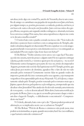 O Grande Evangelho de João – Volume II
                                                                        181

um deus, terão algo a te contar! Eu, ancião de Nazareth, dou-te um conse-
lho de amigo: se caminhares nas pegadas de teu predecessor Jairo, irás bem,
por algum tempo; se, porém, procurares a confusão, poderás, em breve, ir
em busca de outra colocação em Jerusalém. Jairo está nas mãos dos gre-
gos; Borus, seu genro, um segundo médico milagroso e abastado, terá uma
boa conversa contigo! Em suma, faze uma experiência e depois me conta
se te dei um conselho errado!”
      7. O reitor bate com o punho cerrado na mesa e diz: “Sois todos do
demônio e pareceis fazer conchavo com os antagonistas do Templo, ade-
rindo à doutrina daquele revolucionário! Por isto expulsar-vos-ei da sinago-
ga, preenchendo vossos postos com elementos novos e vos entregando as
autoridades! Por isto repito: Que foste fazer em Sichar?”
      8. Diz Roban: “Tenho setenta e nove anos e sei o que faço! Tua ame-
aça não me assusta, nem tão pouco a algum outro! Se nos quiseres entregar
à Justiça, podes tentá-lo, e veremos quem por ela será preso, – tu ou nós!
Felizmente somos benquistos por parte do vice-rei, irmão do imperador
Augusto, portanto não será tão fácil aprisionar-nos! O Templo, porém, que
odeia Jesus por motivo de domínio, agradece-lhe o fato de não ter sido
arrasado pelos romanos! Certamente ouviste falar no grande roubo de
impostos, praticado há cinco semanas pelos seus agentes, cujo transporte
vergonhoso fora apreendido pelo ricaço Kisjonah. Vê, aí foi Jesus, o injus-
tamente odiado pelo Templo, porém venerado pelos romanos mais que a
Júpiter, quem desviou, pela palavra e ação milagrosa, a tempestade que iria
desabar sobre Jerusalém! Mas ainda não foi de todo sustada; uma teimosia
de vossa parte, – e ela se desencadeará! Além disto, basta uma notificação
por parte de Borus, Jairo e eu, que te aconselho procurares daqui a vinte e
um dias o lugar do Templo, – e dificilmente o encontrarás! – Compreen-
deste-me bem?”
      9. O chefe, alterado, bate com o pé e diz: “Quem poderá positivar tal
afirmação, se os implicados neste caso se acham no Templo!”
      10. Diz Roban: “Pela lei de Roma o criminoso não pode jurar, mas
podem as testemunhas, as quais, quando necessário, havê-las-á aos milhares,
o que bastará contra dez criminosos!”
 