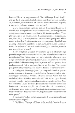 O Grande Evangelho de João – Volume II
                                                                          183

horrores! Mas o povo cego necessita do Templo! Por que deveria tirar-lhe
a fé, que lhe dá a esperança ilimitada e a nós, sacerdotes, um bom passadio?
Se, entretanto, dedicarmo-nos em demasia ao esclarecimento do povo,
teremos que, em breve, procurar outro sustento!
      2. Que fazer contra o crescente número de inimigos? Julgas que o
sinédrio nos protegerá? Em Roma vivem muitos judeus em palacetes
suntuosos que construíram com dinheiro ilicitamente ganho no Tem-
plo! Serão estes tão pouco nossos defensores como os colegas daqui
que, há muito, já se acham prontos a encetar uma viagem para a Itália e
nunca mais voltar. Por isto, deveremos continuar com dignidade em
nossos postos como sacerdotes e, além disto, considerar o termo ro-
mano “In medio virtus” (no meio está a virtude); do contrário, teremos
que nos dedicar à pescaria!
      3. Para completar, aparecem precisamente agora dois homens, cujo
poder incompreensível seria capaz de conquistar o mundo inteiro com sua
nova doutrina! João Batista, o primeiro, que já não mais está entre os vivos
e cujos ensinamentos quase toda a Judeia e Galileia aceitaram! Foi possível à
perversidade de Herodes decepar a cabeça deste autêntico profeta. Seria
também capaz de fazê-lo ao seu espírito e à sua doutrina? Não o creio;
pois, justamente, pela perseguição toda boa doutrina se torna invencível!
      4. No lugar de João surgiu Jesus que, comparado àquele, é igual ao
poderoso Ararat perto dum montículo de areia! Sua apresentação e atitu-
des meigas e bondosas, a profunda sabedoria de cada Palavra Sua, cuja
verdade sublime não deixa, numa criatura com o mínimo grau de bom
senso no coração, – a menor dúvida, pois dirá em relação aos Seus Atos:
Isto somente a Deus é possível! Que poderíamos nós fazer contra Ele?
Poderemos nos tornar antipáticos e odiados e isto, não a nosso favor,
senão para o nosso maior prejuízo! Assim, trata-se aqui dum comporta-
mento prudente e de contar com o futuro para podermo-nos manter em
nosso posto!”
      5. Diz o reitor: “Achas, portanto, que se não deva prender este Jesus, e
esperar que nos aniquile?”
      6. Diz Chiwar: “Tenta prendê-Lo, se te for possível! Que não fizemos
 