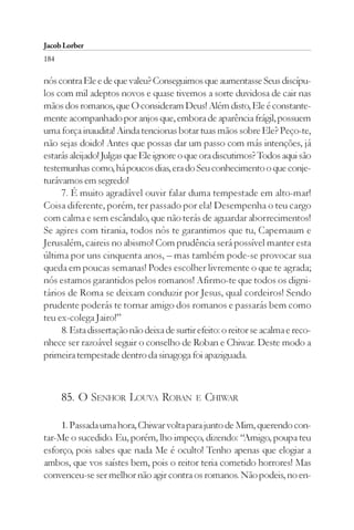 Jacob Lorber
184

nós contra Ele e de que valeu? Conseguimos que aumentasse Seus discípu-
los com mil adeptos novos e quase tivemos a sorte duvidosa de cair nas
mãos dos romanos, que O consideram Deus! Além disto, Ele é constante-
mente acompanhado por anjos que, embora de aparência frágil, possuem
uma força inaudita! Ainda tencionas botar tuas mãos sobre Ele? Peço-te,
não sejas doido! Antes que possas dar um passo com más intenções, já
estarás aleijado! Julgas que Ele ignore o que ora discutimos? Todos aqui são
testemunhas como, há poucos dias, era do Seu conhecimento o que conje-
turávamos em segredo!
     7. É muito agradável ouvir falar duma tempestade em alto-mar!
Coisa diferente, porém, ter passado por ela! Desempenha o teu cargo
com calma e sem escândalo, que não terás de aguardar aborrecimentos!
Se agires com tirania, todos nós te garantimos que tu, Capernaum e
Jerusalém, caireis no abismo! Com prudência será possível manter esta
última por uns cinquenta anos, – mas também pode-se provocar sua
queda em poucas semanas! Podes escolher livremente o que te agrada;
nós estamos garantidos pelos romanos! Afirmo-te que todos os digni-
tários de Roma se deixam conduzir por Jesus, qual cordeiros! Sendo
prudente poderás te tornar amigo dos romanos e passarás bem como
teu ex-colega Jairo!”
     8. Esta dissertação não deixa de surtir efeito: o reitor se acalma e reco-
nhece ser razoável seguir o conselho de Roban e Chiwar. Deste modo a
primeira tempestade dentro da sinagoga foi apaziguada.



      85. O SENHOR LOUVA ROBAN              E   CHIWAR

     1. Passada uma hora, Chiwar volta para junto de Mim, querendo con-
tar-Me o sucedido. Eu, porém, lho impeço, dizendo: “Amigo, poupa teu
esforço, pois sabes que nada Me é oculto! Tenho apenas que elogiar a
ambos, que vos saístes bem, pois o reitor teria cometido horrores! Mas
convenceu-se ser melhor não agir contra os romanos. Não podeis, no en-
 