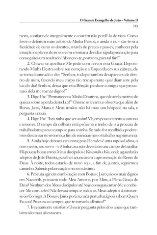 O Grande Evangelho de João – Volume II
                                                                       185

tanto, confiar nele integralmente e convém não perdê-lo de vista. Como
foste o defensor mais zeloso de Minha Pessoa, e ainda o és, – dar-te-ei a
faculdade de curar os doentes, através de preces e passes, conhecer pela
intuição os planos do novo reitor e tomar a devida e rápida precaução para
conseguires um resultado! Abençoo-te, portanto, para tal fim!”
     2. Chiwar se ajoelha e Me pede com fervor esta Graça. Deposi-
tando Minha Destra sobre seu coração e a Esquerda em sua cabeça, ele
se torna iluminado e diz: “Senhor, toda penumbra desapareceu de den-
tro de mim, fazendo meu corpo tão transparente qual diamante pela
luz do dia! Senhor, deixa que esta Bênção perdure comigo, que procu-
rarei dela me tornar digno!”
     3. Digo Eu: “Permanece na Minha Doutrina, que não terás motivo de
queixa sobre a perda desta Luz!” Chiwar se levanta e observa que além de
Borus, Jairo, Maria e Meus irmãos não há mais um hóspede na sala, e
pergunta a razão.
     4. Digo Eu: “Isto tinha que ser assim! Vê, em pouco teremos outono
e inverno. O tempo da colheita está próximo e tenho de ir à procura de
trabalhadores para o campo e para a vinha. Se tudo for recolhido, podere-
mos descansar no inverno, a fim de reiniciarmos o trabalho na primavera.
     5. Ainda hoje deixarei esta zona; pois Herodes é uma raposa ladina, o
novo reitor, seu servo – e Minha casa não deverá ser um campo de batalha.
Há poucas horas enviei Meus discípulos e Kisjonah a Kis, onde aguardarão
adeptos de João Batista, para lhes anunciarem a aproximação do Reino de
Deus. À noite, todos estarão de novo aqui, a fim de, juntos, seguirmos
caminho. Saberás pela intuição o nosso destino.
     6. Procura agir em combinação com Borus e Jairo; são os mais dignos
em Nazareth, possuem todo Meu Amor e, por Mim, a Plena Graça de
Deus! Nenhum dos Meus discípulos até hoje conseguiu amar-Me e conhe-
cer-Me como eles! Não levará tempo e todos os Meus adeptos aborrecer-
se-ão Comigo. A Borus e Jairo, porém, nada perturbará; pois sabem Quem
Eu sou! Procura-os sempre, que te tornarás idêntico!”
     7. Inteiramente satisfeito Chiwar pergunta pelos dois anjos que tam-
bém não mais ali estavam.
 