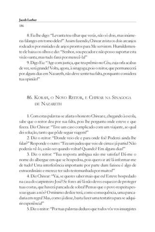Jacob Lorber
186

      8. Eu lhe digo: “Levanta teu olhar que verás, não só dois, mas inúme-
ras falanges em torno deles!” Assim fazendo, Chiwar avista os dois arcanjos
rodeados por miríades de anjos prontos para Me servirem. Humildemen-
te ele baixa os olhos e diz: “Senhor, sou pecador e não posso suportar esta
visão santa; mas tudo farei por merecê-la!”
      9. Digo Eu: “Age com justiça, que teu prêmio no Céu, cuja orla acabas
de ver, será grande! Volta, agora, à sinagoga; pois o reitor, que permanecerá
por alguns dias em Nazareth, não deve sentir tua falta, porquanto considera
tua opinião!”



      86. KORAH, O NOVO REITOR,            E   CHIWAR    NA   SINAGOGA
          DE NAZARETH


      1. Com estas palavras se afasta o honesto Chiwar e, chegando à escola,
sabe que o reitor deu por sua falta, pois lhe pergunta onde esteve e que
fizera. Diz Chiwar: “Tive um caso complicado com um viajante, ao qual
dei solução, tanto que pôde seguir viagem!”
      2. Diz o reitor: “Donde veio ele e para onde foi? Poderei ainda lhe
falar?” Responde o outro: “Era um judeu que veio de cima e já partiu! Não
poderás vê-lo, a não ser quando voltar! Quando? Em alguns dias!”
      3. Diz o reitor: “Tua resposta ambígua não me satisfaz! Dá-me o
nome do albergue em que se hospedou, pois quero ir até lá informar-me
de tudo! Uma interferência importante por parte dum fariseu é algo de
extraordinário e merece ter sido testemunhada por muitos!”
      4. Diz Chiwar: “Vai, se queres saber mais que eu! Esteve hospedado
na casa do carpinteiro José! Se fores até lá não deves esquecer de proteger
tuas costas, que haverá pancada de sobra! Pensas que o povo respeita pes-
soas iguais a nós? O mínimo deslize terá, como consequência, uma panca-
daria em regra! Mas, como já disse, basta fazer uma tentativa para se adqui-
rir experiência!”
      5. Diz o reitor: “Por tuas palavras deduzo que todos vós vos insurgistes
 