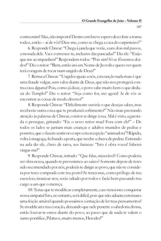 O Grande Evangelho de João – Volume II
                                                                           187

contra mim! Mas, não importa! Dentro em breve espero descobrir a trama
toda e, então – ai de vós! Dize-me, como se chega a casa do carpinteiro?”
     6. Responde Chiwar: “Chega à janela que verás, a uns dois mil passos,
a morada dele. Vai e convence-te, inclusive das pancadas!” Diz ele: “Exijo
que me acompanheis!” Respondem todos: “Pois sim! Só se fôssemos doi-
dos!” Diz o reitor: “Bem, então irei em Nome de Jeovah e quero ver quem
terá coragem de tocar num ungido de Deus!”
     7. Retruca Chiwar: “Ungidos iguais a nós, esta unção nada mais é que
uma fraude vulgar, sem valor diante de Deus, que não nos protegerá con-
tra coisa alguma! Pois, como já disse, o povo sabe muito bem o que dedu-
zir do Templo!” Diz o reitor: “Seja como for, irei agora! Ai de vós se
encontrar as coisas de modo diverso!”
     8. Responde Chiwar: “Dificilmente ouvirás o que desejas saber, mas
receberás outra coisa que te produzirá sofrimento!” Não mais prestando
atenção às palavras de Chiwar, o reitor se dirige à rua. Mal é visto, a garota-
da o persegue, gritando: “Eis o novo reitor mau! Fora com ele!” – De
todos os lados se juntam mais crianças e adultos munidos de pedras e
porretes, que o fazem sentir no corpo esta recepção “animadora”! Rápido,
volta à sinagoga, fechando a porta, que recebe a chuva de pedras. Entrando
na aula diz ele, cheio de raiva, aos fariseus: “Isto é obra vossa! Saberei
vingar-me!”
     9. Responde Chiwar, irritado: “Que falas, miserável? Como poderia
ser obra nossa, quando te prevenimos ao saíres? Somente depois de teres
sido recomendado por nós, poderás te dirigir ao povo, que não te conside-
ra por teres comprado este teu posto! Se tencionas, como prólogo de teu
exercício, tiranizar-nos, serás odiado por todos e farás bem passando teu
cargo a um que o mereça.
     10. Terias que te modificar completamente, caso tenciones conquistar
nossa simpatia! Isto, no entanto, será difícil, pois que não adianta externares
uma feição amável quando possuímos a intuição de ler teus pensamentos!
Se modificares teu coração, deixando que nele penetre a sabedoria divina,
então louvar-te-emos diante do povo; ao passo que de nada te valem o
sumo pontífice, Pilatus e, muito menos, Herodes!”
 