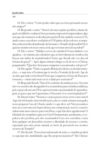 Jacob Lorber
188

      11. Diz o reitor: “Como podes saber que eu estava pensando nesses
três amigos?”
      12. Responde o outro: “Através do meu espírito profético, diante do
qual será difícil te ocultares! Será, portanto, impossível empreenderes algo
sem que não tomemos as devidas precauções! Estás satisfeito conosco? Vê,
ainda somos sacerdotes verdadeiros! O Espírito de Jeovah nos acompa-
nha, embora tenha abandonado de há muito o Templo de Jerusalém! Se te
quiseres manter em nosso meio, terás que te tornar um real sacerdote!”
      13. Diz o reitor: “Malditos servos do sinédrio! O meu dinheiro vos
agradou, – no entanto, não calculastes que, ao invés dum posto rendoso, fui
buscar um ninho de marimbondos! Vereis que Korah não vos deu tal
fortuna de graça!” – Após alguns minutos dirige-se ele de novo a Chiwar,
perguntando: “Que devo fazer para conquistar vossa amizade e a do povo?”
      14. Diz aquele: “Tanto eu quanto Roban já te demos as devidas instru-
ções, – e aqui tens a Escritura que te revela a Vontade de Jeovah. Age de
acordo, que tudo correrá bem! Terás que conquistar a Graça de Deus por
ti mesmo, – então tudo mais ser-te-á dado por acréscimo!”
      15. Responde Korah: “Sim, fá-lo-ei dentro de minhas posses. Na certa
não vos será de todo desagradável se eu transferir para cá minha residência,
pelo espaço de um ano? Pois aqui terei muita oportunidade de aprendiza-
gem, ao passo que em Capernaum e Chorazim só se veem bajuladores!”
      16. Dizem todos: “Teremos o maior prazer em te servir como reitor!
Aqui não há fraudes nem mistificações, não se vende estrume nem gado;
nossa pequena Casa de Oração ainda é o que deve ser! Não possuímos
uma arca com uma tal chama divina; em compensação nossos corações
ardem num amor sincero para com Deus, o que Lhe deve agradar mais! A
falsidade dos templários grita aos Céus! Ornamentam, anualmente, os se-
pulcros dos profetas, por eles assassinados! Caso nos convidem a uma
festa qualquer em Jerusalém, teremos a liberdade de recusar o convite,
esperando por uma morte natural, ao invés de procurá-la nos recintos
secretos do Templo!”
      17. Diz Korah: “Estou bem informado de tudo, e o sinédrio poderá
se regozijar das amabilidades que lhe proporcionaremos!” Diz Chiwar:
 