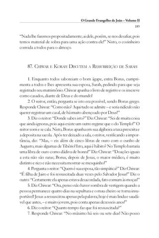 O Grande Evangelho de João – Volume II
                                                                           189

“Nada lhe faremos propositadamente; ai dele, porém, se nos desafiar, pois
temos material de sobra para uma ação contra ele!” Nisto, o cozinheiro
convida a todos para o almoço.



     87. CHIWAR E KORAH DISCUTEM A RESSURREIÇÃO DE SARAH

     1. Enquanto todos saboreiam o bom ágape, entra Borus, cumpri-
menta a todos e lhes apresenta sua esposa, Sarah, pedindo para que seja
registrado seu matrimônio. Chiwar apanha o livro de registro e os inscreve
como casados, diante de Deus e do mundo!
     2. O reitor, então, pergunta se isto era possível, sendo Borus grego.
Responde Chiwar: “Como não? Aqui tudo se admite – e seria ridículo não
querer registrar um casal, de há muito abençoado por Deus!”
     3. Diz o reitor: “Donde sabes isto?” Diz Chiwar: “Sei de muita coisa
que ainda ignoras, pois aqui existe um outro regime que o do Templo!” O
reitor sorri e se cala. Nisto, Borus apanha em sua algibeira a taxa prescrita e
a deposita na sacola. Após ter deixado a sala, o reitor, verificando a impor-
tância, diz: “Mas, – eis além de cinco libras de ouro com o cunho de
Augusto, mais algumas de Tibério! Isto, aqui é hábito? No Templo bastaria
uma libra de ouro como dádiva de honra!” Diz Chiwar: “Doações iguais
a esta não são raras; Borus, depois de Jesus, o maior médico, é muito
distinto e rico e não necessita mostrar-se mesquinho!”
     4. Pergunta o reitor: “Quem é sua esposa, tão simpática?” Diz Chiwar:
“É filha de Jairo e foi ressuscitada duas vezes pelo Salvador Jesus!” Diz o
outro: “Certamente ela apenas estava desacordada, fato comum às moças!”
     5. Diz Chiwar: “Ora, penso não haver sombra de vertigem quando a
pessoa permanece quatro dias na sepultura e o mau cheiro se torna insu-
portável! Jesus a ressuscitou apenas pela palavra; hoje é mais linda e saudá-
vel que antes, – e muito jovem, pois conta apenas dezesseis anos!”
     6. Diz o reitor: “Quanto tempo faz que foi ressuscitada?”
     7. Responde Chiwar: “No máximo há seis ou sete dias! Não posso
 