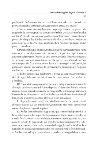 O Grande Evangelho de João – Volume II
                                                                            19

prefiro não fazê-lo e continuar na minha maneira de viver, que não me
proporciona fatos extraordinários, entretanto, agrada-me muito!”
      7. Vê, nisto consiste o julgamento a que o pedinte se preparou pela
exigência de provas; por sua conduta contrária, declara-se um lutador
contra a Verdade Eterna, renegando-a completamente, não obstante a
prova obtida que lhe foi dada como indicador da verdade, que jamais
poderá ser desfeita. Por isto é muito melhor não fazer milagres como
prova da verdade!
      8. Para beneficiar as criaturas, todavia, poderás agir secretamente neste
sentido, sem que alguma coisa te peçam, – e ninguém terá pecado nem
caído em julgamento. Depois de uma prova, poderás doutrinar a pessoa,
se tal desejo existir; caso contrário, faze-lhe apenas uma séria advertência
contra o pecado. Mas não te deixes levar em prosseguir na doutrinação,
porquanto aqueles que curaste te tomariam por médico mago e a prova
não lhes seria um julgamento.
      9. Todos aqueles que receberam o poder de agir milagrosamente,
deverão seguir fielmente este Meu Conselho, caso queiram fazer realmente
a caridade.
      10. Além disto, ninguém deve fazer um milagre num momento de
alteração ou aborrecimento! Pois toda prova só deve ser efetuada na base
do mais puro e verdadeiro amor e da meiguice! Se o motivo, porém, for a
ira ou o aborrecimento – o que é muito bem possível – então o inferno já
toma parte e tal prova não traz a bênção, e sim a maldição.
      11. Se por diversas vezes já vos dei o Ensinamento de que deveis até
abençoar àqueles que vos amaldiçoam, com muito mais razão deveis evitar
uma maldição aos cegos de espírito!
      12. Refleti bem sobre isto e agi assim, que transmitireis por todos os
lados as bênçãos, se bem que não espiritual, mas fisicamente, como Eu fiz
e ainda faço! Às vezes, uma caridade puramente material age mais no cora-
ção e no espírito do necessitado que cem dos melhores ensinamentos virtu-
osos; tanto que está dentro da ordem da divulgação do Evangelho abrir
caminho no coração dos necessitados e só depois pregá-lo às índoles sadi-
as. Melhor assim do que passar adiante a prédica e em seguida lançar, atra-
 