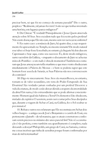 Jacob Lorber
190

precisar bem, sei que foi no começo da semana passada!” Diz o outro,
perplexo: “Realmente, tal jamais foi visto! A não ser que tenhas inventado
uma história, este lugarejo parece milagroso!”
     8. Diz Chiwar: “É verdade! Principalmente é Jesus Quem atrai toda
atenção sobre Si! Seus Atos excedem tudo que foi escrito pelos profetas!
Não existe doença que Ele não cure, mesmo sem ver ou tocar no enfermo!
     9. Eis outro caso: a renúncia de Jairo, há quatro dias, a cujo requeri-
mento foi apresentado no Templo, no mesmo instante! De modo natural
esse talvez só hoje fosse lá recebido; no entanto, já chegaste há dois dias em
Capernaum e hoje aqui, como seu sucessor. És, deste modo milagroso,
sumo sacerdote da Galileia, – enquanto o documento de Jairo se acha nas
mãos do Pontífice – e isto tudo é obra de momentos! Também nos conta-
ram que Jesus ameaçou um tufão marítimo e que mar e vento obedeceram
imediatamente à Palavra do Messias – e bem se poderia supor que este
homem fosse assecla de Satanás, se Suas Palavras não nos convencessem
do contrário!
     10. Digo-te sinceramente: Seus Atos são maravilhosos, no entanto,
tornam-se de valor secundário, em vista do Poder Estupendo de Sua
Doutrina! São verdades jamais sonhadas por um profeta! Descreve a
vida da criatura, de modo a não deixar dúvida a respeito da imortalidade
da alma! Em suma, é tão extraordinário que se pode afirmar consciente-
mente: Homem igual não habitou a Terra! Os elementos Lhe obedecem,
miríades de espíritos O assistem; assim ouvi contar pelos Seus discípulos
que, durante a viagem de Sichar a Caná, na Galileia, fez o Sol ocultar-se
por minutos!
     11. Roban e outros nos relataram que Ele reconstruiu em Sichar dois
velhos burgos – a antiga casa de José e Benjamim e o castelo de Esaú, ora
pertencente a Jairuth – de tal maneira, que os atuais construtores confes-
sam serem precisos no mínimo dez anos para tal fim! Não só a constru-
ção é tão perfeita, como também seu aparelhamento é completo, nada
deixando a desejar! Philopoldo, um grego de Caná, na Samaria, contou-
me coisas incríveis que tinha de acreditar porque foram confirmadas por
mais de mil testemunhas!
 