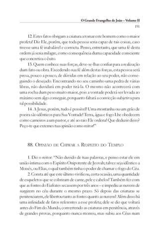 O Grande Evangelho de João – Volume II
                                                                        191

     12. Estes fatos obrigam a criatura a tomar este homem como o maior
profeta! Diz Ele, porém, que toda pessoa seria capaz de tais coisas, caso
tivesse uma fé inabalável e convicta. Penso, entretanto, que uma fé desta
ordem já seria milagre, como consequência duma capacidade consciente
que concretiza o êxito.
     13. Quem conhece suas forças, deve-se-lhas confiar para a realização
dum fato ou obra. Excedendo sua fé além destas forças, esta pessoa será
presa, pouco a pouco, de dúvidas em relação ao seu poder, não conse-
guindo o desejado. Encontrando no seu caminho uma pedra de várias
libras, não duvidará em poder tirá-la. O mesmo não acontecerá com
uma rocha dum peso muito maior, pois a vontade poderá ser levada ao
máximo sem algo conseguir, porquanto faltará a convicção subjetiva para
tal possibilidade.
     14. A Jesus, porém, tudo é possível! Uma montanha ou um grão de
poeira são idênticos para Sua Vontade! Terra, água e fogo Lhe obedecem
como carneiros a um pastor, e até ao raio Ele ordena! Que deduzir disso?
Peço-te que externes tua opinião como reitor!”



    88. OPINIÃO DE CHIWAR A RESPEITO DO TEMPLO

     1. Diz o reitor: “Não duvido de tuas palavras, e penso estar ele em
união íntima com o Espírito Onipotente de Jeovah; talvez seja idêntico a
Moisés, ou Elias, o qual também tinha o poder de chamar o fogo do Céu.
     2. Consta até que este último vivificou, certa ocasião, uma quantidade
de esqueletos que se cobriram de carne, pele e cabelos! Também fez com
que as fontes do Eufrates secassem por três anos – e impediu as nuvens de
surgirem no céu durante o mesmo prazo. Só depois das criaturas se
penitenciarem, ele libertou tanto as fontes quanto as nuvens! Além disso há
uma infinidade de fatos referentes a esse profeta; dele se diz que voltará
antes do Fim do Mundo, convertendo as criaturas em penitência, através
de grandes provas, porquanto nunca morreu, mas subiu aos Céus num
 