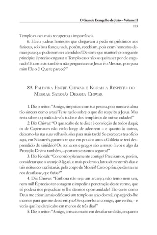 O Grande Evangelho de João – Volume II
                                                                        193

Templo nunca mais recuperou a importância.
     6. Havia judeus honestos que chegavam a pedir empréstimos aos
fariseus, sob boa fiança; nada, porém, recebiam, pois eram honestos de-
mais para que pudessem ser atendidos! De sorte que mantenho o seguinte
principio: é preciso enganar o Templo caso não se queira ser por ele enga-
nado! E com isto também não perguntarei se Jesus é o Messias, pois para
mim Ele o é! Que te parece?”



     89. PALESTRA ENTRE CHIWAR E KORAH                 A   RESPEITO   DO
         MESSIAS. SATANÁS DESAFIA CHIWAR

      1. Diz o reitor: “Amigo, simpatizo com tua pessoa, pois nunca vi alma
tão sincera como a tua! Tens razão sobre o que diz respeito a Jesus. Mas
resta saber a opinião de vós todos e dos templários de outras cidades!”
      2. Diz Chiwar: “O que acabo de te dizer é convicção de todos daqui;
os de Capernaum não estão longe de aderirem – e quanto às outras,
deixemo-las nas suas velhas ilusões para mais tarde! Se exerceres teu ofício
aqui, em Nazareth, garanto-te que em poucos anos a Galileia se terá des-
prendido do sinédrio! Os romanos e gregos são a nosso favor e algo da
Proteção Divina também, – portanto estamos seguros!”
      3. Diz Korah: “Concordo plenamente contigo! Precisamos, porém,
considerar que o arcanjo Miguel, o mais poderoso, lutou durante três dias e
três noites contra Satanás, pelo corpo de Moisés! Caso o príncipe das trevas
nos desafiasse, que farias?”
      4. Diz Chiwar: “Embora não seja um arcanjo, não temo nem um,
nem mil! É preciso ter coragem e impedir a penetração deste verme, que
só poderá nos prejudicar se lhe dermos oportunidade! Tão certo como
Deus me criou: jamais edificarei um templo ao anjo do mal, espargindo-lhe
incenso para que me deixe em paz! Se quiser lutar comigo, que venha, – e
verás que lhe darei cabo em menos de três dias!”
      5. Diz o reitor: “Amigo, arriscas muito em desafiar um leão, enquanto
 