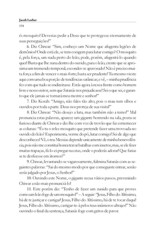Jacob Lorber
194

és mosquito! Deverias pedir a Deus que te protegesse eternamente de
suas perseguições!”
      6. Diz Chiwar: “Sim, conheço um Nome que afugenta legiões de
demônios! Onde está ele, se tem coragem para lutar comigo? O mosquito
é, pela força, um nada perto do leão; pode, porém, afugentá-lo quando
quer! Basta que lhe zuna dentro do ouvido, para o leão, crente que se apro-
xima um tremendo temporal, esconder-se apavorado! Não é preciso mui-
ta força a fim de vencer o mais forte; basta ser prudente! Tu mesmo vieste
aqui com uma boa porção de tendências satânicas; e vê, – minha prudência
fez com que tudo se endireitasse. Estás agora à nossa frente como homem
livre e nosso reitor, sem que Satanás nos prejudicasse! Sei o que sei, e garan-
to que ele jamais se tornará meu mestre e senhor!”
      7. Diz Korah: “Amigo, não fales tão alto; pois o mau tem olhos e
ouvidos por toda a parte. Deus nos proteja de sua visita!”
      8. Diz Chiwar: “Não desejo a luta, mas também não a temo!” Mal
pronuncia estas palavras, aparece um gigante horrendo na sala, posta-se
furioso diante de Chiwar e diz-lhe com voz de trovão que faz estremecer
as colunas: “És tu o reles mosquito que pretende fazer uma trovoada no
ouvido do leão? Experimenta, verme do pó, lutar comigo! Sei de algo que
desconheces! Vê, o teu Messias depende unicamente de minha benevolên-
cia, pois não me constitui honra travar batalhas com insetos; mas, se ele fizer
muitas trapaças, fá-lo-ei pregar na cruz, onde o poderás adorar! Que farias
se te desfizesse em átomos?”
      9. Chiwar, levantando-se vagarosamente, fulmina Satanás com as se-
guintes palavras: “Sai do mesmo modo por que conseguiste entrar, senão
serás julgado por Jesus, o Senhor!”
      10. Ouvindo este Nome, o gigante recua vários passos, prevenindo
Chiwar a não mais pronunciá-lo!
      11. Este porém diz: “Tenho de fazer um zunido para que proves
como um leão foge de um mosquito!” – A seguir: “Jesus, Filho do Altíssimo,
há de te justiçar e castigar! Jesus, Filho do Altíssimo, há de te tocar daqui!
Jesus, Filho do Altíssimo, castigar-te-á pelos teus inúmeros ultrajes!” Não
ouvindo o final da sentença, Satanás foge com gritos de pavor.
 