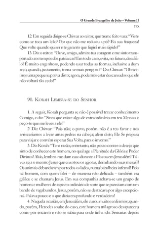 O Grande Evangelho de João – Volume II
                                                                         195

     12. Em seguida dirige-se Chiwar ao reitor, que treme feito vara: “Viste
como se toca um leão? Por que não me reduziu a pó? Eis sua fraqueza!
Que volte quando quiser e te garanto que fugirá mais rápido!”
     13. Diz o reitor: “Ouve, amigo, admiro tua coragem e me sinto trans-
portado aos tempos dos patriarcas! Em todo caso, evita, no futuro, desafiá-
lo! É muito engenhoso, podendo usar todas as formas, inclusive a dum
anjo, quando, justamente, torna-se mais perigoso!” Diz Chiwar: “Obtive-
mos uma pequena prova disto; agora, podemos estar descansados que ele
não voltará tão cedo!”



     90. KORAH LEMBRA-SE          DO   SENHOR

      1. A seguir, Korah pergunta se não é possível travar conhecimento
Comigo, e diz: “Sinto que existe algo de extraordinário em teu Messias e
peço-te que me leves a ele!”
      2. Diz Chiwar: “Pois não; o povo, porém, não é a teu favor e nos
arriscaríamos a levar umas pedras na cabeça; além disto, Ele Se prepara
para viajar e convém esperar Sua Volta, para o inverno.”
      3. Diz Korah: “Tens razão; entretanto, não posso conter o desejo que
sinto de conhecer este homem, no qual age a Plenitude da Glória e Poder
Divinos! Aliás, lembro-me dum caso durante a Páscoa em Jerusalém! Tal-
vez seja o mesmo Jesus que enxotou os agiotas, derrubando suas mesas?!
Os animais debandaram por todos os lados, numa barulheira infernal! Pois
tal homem, com quem falei – de maneira não delicada – também era
galileu e se chamava Jesus. Em sua companhia achava-se um grupo de
homens e mulheres de aspecto ordinário de sorte que se pareciam com um
bando de vagabundos. Jesus, porém, não se destacava por algo excepcio-
nal. Falava pouco e o que dizia era profundo e verdadeiro!
      4. Naquela ocasião, em Jerusalém, ele curou muitos enfermos; quan-
do, porém, Herodes soube do caso, este homem milagroso desapareceu
como por encanto e não se sabia para onde tinha ido. Semanas depois
 