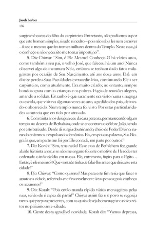 Jacob Lorber
196

surgiram boatos do filho do carpinteiro. Entretanto, não podíamos supor
que este homem simples, sisudo e inculto – pois não sabia ler nem escrever
– fosse o mesmo que fez tremer milhares dentro do Templo. Neste caso, já
o conheço e não necessito me tornar importuno”.
     5. Diz Chiwar: “Sim, é Ele Mesmo! Conheço-O há vários anos,
como também a seu pai, o velho José, que faleceu há um ano! Nunca
observei algo de incomum Nele, embora se tenham dado fatos mila-
grosos por ocasião de Seu Nascimento, até aos doze anos. Dali em
diante perdeu Suas Faculdades extraordinárias, continuando Ele a ser
carpinteiro, como atualmente. Era muito calado; no entanto, sempre
bondoso para com as crianças e os pobres. Fugia de reuniões alegres,
amando a solidão. Estranho é que raramente era visto numa sinagoga
ou escola, que visitava algumas vezes ao ano, a pedido dos pais, deixan-
do-o aborrecido. Num templo nunca foi visto. Por estas particularida-
des acontecia que era tido por atrasado.
     6. Com trinta anos desapareceu da casa paterna, permanecendo algum
tempo no deserto de Bethabara, onde se encontrava o célebre João, sendo
por este batizado. Desde ali surgiu doutrinando, cheio de Poder Divino, cu-
rando enfermos e expulsando demônios. Eis, em poucas palavras, Sua Bio-
grafia que, em parte me foi por Ele contada, em parte por outros.”
     7. Diz Korah: “Sim, tens razão! Esse caso de Bethlehem fez grande
alarde há trinta anos; e se não me engano foi este o motivo de Herodes ter
ordenado o infanticídio em massa. Ele, entretanto, fugira para o Egito. –
Então, é ele mesmo?! Que vontade tinha de falar-lhe antes que deixasse esta
cidade!”
     8. Diz Chiwar: “Como quiseres! Mas para este fim teria que fazer o
arauto na cidade, referindo-me favoravelmente à tua pessoa; pois conheço
os nazarenos!”
     9. Diz Korah: “Pois então manda rápido vários mensageiros pelas
ruas, senão ele é capaz de partir!” Chiwar assim faz e o povo se regozija
tanto que prepara presentes, com os quais deseja homenagear o novo rei-
tor no próximo ante-sábado.
     10. Ciente desta agradável novidade, Korah diz: “Vamos depressa,
 