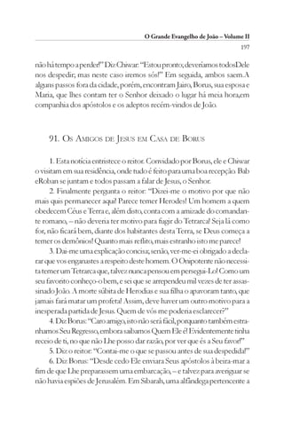 O Grande Evangelho de João – Volume II
                                                                         197

não há tempo a perder!” Diz Chiwar: “Estou pronto; deveríamos todosDele
nos despedir; mas neste caso iremos sós!” Em seguida, ambos saem.A
alguns passos fora da cidade, porém, encontram Jairo, Borus, sua esposa e
Maria, que lhes contam ter o Senhor deixado o lugar há meia hora,em
companhia dos apóstolos e os adeptos recém-vindos de João.



     91. OS AMIGOS DE JESUS EM CASA DE BORUS

      1. Esta notícia entristece o reitor. Convidado por Borus, ele e Chiwar
o visitam em sua residência, onde tudo é feito para uma boa recepção. Bab
eRoban se juntam e todos passam a falar de Jesus, o Senhor.
      2. Finalmente pergunta o reitor: “Dizei-me o motivo por que não
mais quis permanecer aqui! Parece temer Herodes! Um homem a quem
obedecem Céus e Terra e, além disto, conta com a amizade do comandan-
te romano, – não deveria ter motivo para fugir do Tetrarca! Seja lá como
for, não ficará bem, diante dos habitantes desta Terra, se Deus começa a
temer os demônios! Quanto mais reflito, mais estranho isto me parece!
      3. Dai-me uma explicação concisa; senão, ver-me-ei obrigado a decla-
rar que vos enganastes a respeito deste homem. O Onipotente não necessi-
ta temer um Tetrarca que, talvez nunca pensou em persegui-Lo! Como um
seu favorito conheço-o bem, e sei que se arrependeu mil vezes de ter assas-
sinado João. A morte súbita de Herodias e sua filha o apavoram tanto, que
jamais fará matar um profeta! Assim, deve haver um outro motivo para a
inesperada partida de Jesus. Quem de vós me poderia esclarecer?”
      4. Diz Borus: “Caro amigo, isto não será fácil, porquanto também estra-
nhamos Seu Regresso, embora saibamos Quem Ele é! Evidentemente tinha
receio de ti, no que não Lhe posso dar razão, por ver que és a Seu favor!”
      5. Diz o reitor: “Contai-me o que se passou antes de sua despedida!”
      6. Diz Borus: “Desde cedo Ele enviara Seus apóstolos à beira-mar a
fim de que Lhe preparassem uma embarcação, – e talvez para averiguar se
não havia espiões de Jerusalém. Em Sibarah, uma alfândega pertencente a
 