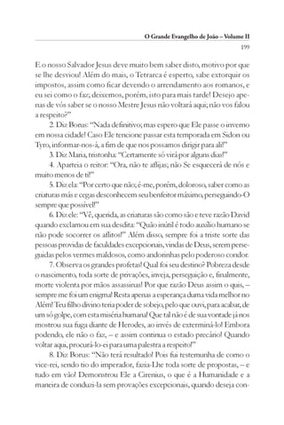 O Grande Evangelho de João – Volume II
                                                                        199

E o nosso Salvador Jesus deve muito bem saber disto, motivo por que
se lhe desviou! Além do mais, o Tetrarca é esperto, sabe extorquir os
impostos, assim como ficar devendo o arrendamento aos romanos, e
eu sei como o faz; deixemos, porém, isto para mais tarde! Desejo ape-
nas de vós saber se o nosso Mestre Jesus não voltará aqui; não vos falou
a respeito?”
     2. Diz Borus: “Nada definitivo; mas espero que Ele passe o inverno
em nossa cidade! Caso Ele tencione passar esta temporada em Sidon ou
Tyro, informar-nos-á, a fim de que nos possamos dirigir para ali!”
     3. Diz Maria, tristonha: “Certamente só virá por alguns dias!”
     4. Aparteia o reitor: “Ora, não te aflijas; não Se esquecerá de nós e
muito menos de ti!”
     5. Diz ela: “Por certo que não; é-me, porém, doloroso, saber como as
criaturas más e cegas desconhecem seu benfeitor máximo, perseguindo-O
sempre que possível!”
     6. Diz ele: “Vê, querida, as criaturas são como são e teve razão David
quando exclamou em sua desdita: “Quão inútil é todo auxílio humano se
não pode socorrer os aflitos!” Além disso, sempre foi a triste sorte das
pessoas providas de faculdades excepcionais, vindas de Deus, serem perse-
guidas pelos vermes maldosos, como andorinhas pelo poderoso condor.
     7. Observa os grandes profetas! Qual foi seu destino? Pobreza desde
o nascimento, toda sorte de privações, inveja, perseguição e, finalmente,
morte violenta por mãos assassinas! Por que razão Deus assim o quis, –
sempre me foi um enigma! Resta apenas a esperança duma vida melhor no
Além! Teu filho divino teria poder de sobejo, pelo que ouvi, para acabar, de
um só golpe, com esta miséria humana! Que tal não é de sua vontade já nos
mostrou sua fuga diante de Herodes, ao invés de exterminá-lo! Embora
podendo, ele não o faz, – e assim continua o estado precário! Quando
voltar aqui, procurá-lo-ei para uma palestra a respeito!”
     8. Diz Borus: “Não terá resultado! Pois fui testemunha de como o
vice-rei, sendo tio do imperador, fazia-Lhe toda sorte de propostas, – e
tudo em vão! Demonstrou Ele a Cirenius, o que é a Humanidade e a
maneira de conduzi-la sem provações excepcionais, quando deseja con-
 