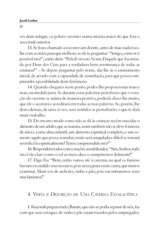 Jacob Lorber
20

vés dum milagre, os pobres ouvintes numa miséria maior do que fora o
seu estado anterior.
      13. Se fores chamado a socorrer um doente, antes de mais nada toca-
lhe com as mãos para que melhore; se ele te perguntar: “Amigo, como te é
possível isto?”, então dirás: “Pela fé viva no Nome Daquele que foi envia-
do por Deus dos Céus para a verdadeira bem-aventurança de todas as
criaturas!” – Se depois perguntar pelo nome, dar-lhe-ás o ensinamento
inicial, de acordo com a capacidade de assimilação, para que possa com-
preender a possibilidade deste fenômeno.
      14. Quando chegares neste ponto, podes-lhe proporcionar mais e
mais, na medida justa. Se durante estas palestras perceberes que o cora-
ção do ouvinte se anima de maneira positiva, poderás dizer-lhe muito,
que ele o aceitará e acreditará em todas as tuas palavras. Se, porém, lhe
deres demais, de uma só vez, seus sentidos se perturbarão, o que te dará
muito trabalho.
      15. Do mesmo modo como não se dá às crianças recém-nascidas o
alimento de um adulto, que as mataria, assim também não se deve fornecer,
de início, a uma alma infantil, um alimento espiritual completo, e sim so-
mente aquilo que possa assimilar; senão será aniquilada e difícil se tornará
revivificá-la espiritualmente! Tereis compreendido isto?”
      16. Respondem todos com corações sensibilizados: “Sim, Senhor, tudo
isto é tão claro como o sol ao meio-dia e o cumpriremos fielmente!”
      17. Digo Eu: “Bem, então vamos até à caverna, na qual os fariseus
haviam escondido seus tesouros; pois nessa gruta existe outra, que iremos
examinar. Muni-vos de archotes, vinho e pão; pois encontraremos seres
mui famintos!”


     4. VISITA   E   DESCRIÇÃO    DE   UMA CAVERNA ESTALACTÍTICA

   1. Kisjonah prepara tudo; Baram, que não se podia separar de nós, faz
com que seus estoques de vinho e pão sejam trazidos pelos empregados.
 