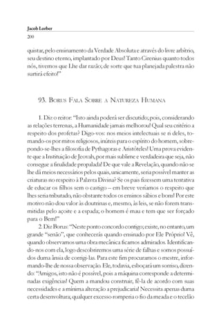 Jacob Lorber
200

quistar, pelo ensinamento da Verdade Absoluta e através do livre arbítrio,
seu destino eterno, implantado por Deus! Tanto Cirenius quanto todos
nós, tivemos que Lhe dar razão; de sorte que tua planejada palestra não
surtirá efeito!”



      93. BORUS FALA SOBRE        A   NATUREZA HUMANA

     1. Diz o reitor: “Isto ainda poderá ser discutido; pois, considerando
as relações terrenas, a Humanidade jamais melhorou! Qual seu critério a
respeito dos profetas? Digo-vos: nos meios intelectuais se ri deles, to-
mando-os por mitos religiosos, inúteis para o espírito do homem, sobre-
pondo-se-lhes a filosofia de Pythagoras e Aristóteles! Uma prova eviden-
te que a Instituição de Jeovah, por mais sublime e verdadeira que seja, não
consegue a finalidade propalada! De que vale a Revelação, quando não se
lhe dá meios necessários pelos quais, unicamente, seria possível manter as
criaturas no respeito à Palavra Divina? Se os pais fizessem uma tentativa
de educar os filhos sem o castigo – em breve veríamos o respeito que
lhes seria tributado, não obstante todos os ensinos sábios e bons! Por este
motivo não dou valor às doutrinas e, mesmo, às leis, se não forem trans-
mitidas pelo açoite e a espada; o homem é mau e tem que ser forçado
para o Bem!”
     2. Diz Borus: “Neste ponto concordo contigo; existe, no entanto, um
grande “senão”, que conhecerás quando ensinado por Ele Próprio! Vê,
quando observamos uma obra mecânica ficamos admirados. Identifican-
do-nos com ela, logo descobriremos uma série de falhas e somos possuí-
dos duma ânsia de corrigi-las. Para este fim procuramos o mestre, infor-
mando-lhe de nossa observação. Ele, todavia, esboçará um sorriso, dizen-
do: “Amigos, isto não é possível, pois a máquina corresponde a determi-
nadas exigências! Quem a mandou construir, fê-la de acordo com suas
necessidades e a mínima alteração a prejudicaria! Necessita apenas duma
certa desenvoltura; qualquer excesso romperia o fio da meada e o tecelão
 
