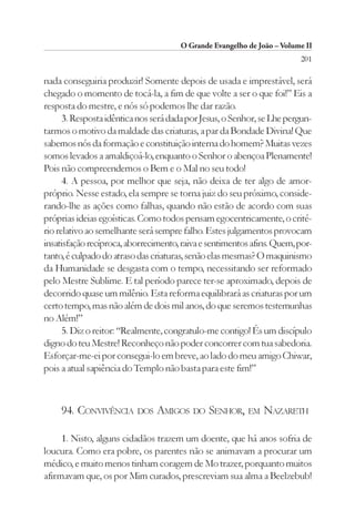 O Grande Evangelho de João – Volume II
                                                                        201

nada conseguiria produzir! Somente depois de usada e imprestável, será
chegado o momento de tocá-la, a fim de que volte a ser o que foi!” Eis a
resposta do mestre, e nós só podemos lhe dar razão.
      3. Resposta idêntica nos será dada por Jesus, o Senhor, se Lhe pergun-
tarmos o motivo da maldade das criaturas, a par da Bondade Divina! Que
sabemos nós da formação e constituição interna do homem? Muitas vezes
somos levados a amaldiçoá-lo, enquanto o Senhor o abençoa Plenamente!
Pois não compreendemos o Bem e o Mal no seu todo!
      4. A pessoa, por melhor que seja, não deixa de ter algo de amor-
próprio. Nesse estado, ela sempre se torna juiz do seu próximo, conside-
rando-lhe as ações como falhas, quando não estão de acordo com suas
próprias ideias egoísticas. Como todos pensam egocentricamente, o crité-
rio relativo ao semelhante será sempre falho. Estes julgamentos provocam
insatisfação recíproca, aborrecimento, raiva e sentimentos afins. Quem, por-
tanto, é culpado do atraso das criaturas, senão elas mesmas? O maquinismo
da Humanidade se desgasta com o tempo, necessitando ser reformado
pelo Mestre Sublime. E tal período parece ter-se aproximado, depois de
decorrido quase um milênio. Esta reforma equilibrará as criaturas por um
certo tempo, mas não além de dois mil anos, do que seremos testemunhas
no Além!”
      5. Diz o reitor: “Realmente, congratulo-me contigo! És um discípulo
digno do teu Mestre! Reconheço não poder concorrer com tua sabedoria.
Esforçar-me-ei por consegui-lo em breve, ao lado do meu amigo Chiwar,
pois a atual sapiência do Templo não basta para este fim!”



     94. CONVIVÊNCIA DOS AMIGOS DO SENHOR, EM NAZARETH

     1. Nisto, alguns cidadãos trazem um doente, que há anos sofria de
loucura. Como era pobre, os parentes não se animavam a procurar um
médico, e muito menos tinham coragem de Mo trazer, porquanto muitos
afirmavam que, os por Mim curados, prescreviam sua alma a Beelzebub!
 
