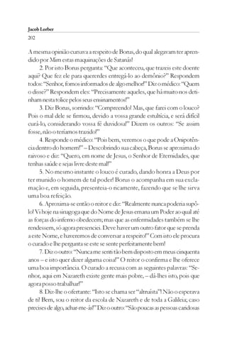 Jacob Lorber
202

A mesma opinião cursava a respeito de Borus, do qual alegavam ter apren-
dido por Mim estas maquinações de Satanás!
      2. Por isto Borus pergunta: “Que aconteceu, que trazeis este doente
aqui? Que fez ele para quererdes entregá-lo ao demônio?” Respondem
todos: “Senhor, fomos informados de algo melhor!” Diz o médico: “Quem
o disse?” Respondem eles: “Precisamente aqueles, que há muito nos deti-
nham nesta tolice pelos seus ensinamentos!”
      3. Diz Borus, sorrindo: “Compreendo! Mas, que farei com o louco?
Pois o mal dele se firmou, devido a vossa grande estultícia, e será difícil
curá-lo, considerando vossa fé duvidosa!” Dizem os outros: “Se assim
fosse, não o teríamos trazido!”
      4. Responde o médico: “Pois bem, veremos o que pode a Onipotên-
cia dentro do homem!” – Descobrindo sua cabeça, Borus se aproxima do
raivoso e diz: “Quero, em nome de Jesus, o Senhor de Eternidades, que
tenhas saúde e sejas livre deste mal!”
      5. No mesmo instante o louco é curado, dando honra a Deus por
ter munido o homem de tal poder! Borus o acompanha em sua excla-
mação e, em seguida, presenteia-o ricamente, fazendo que se lhe sirva
uma boa refeição.
      6. Aproxima-se então o reitor e diz: “Realmente nunca poderia supô-
lo! Vi hoje na sinagoga que do Nome de Jesus emana um Poder ao qual até
as forças do inferno obedecem; mas que as enfermidades também se lhe
rendessem, só agora presenciei. Deve haver um outro fator que se prenda
a este Nome, e haveremos de conversar a respeito!” Com isto ele procura
o curado e lhe pergunta se este se sente perfeitamente bem!
      7. Diz o outro: “Nunca me senti tão bem disposto em meus cinquenta
anos – e isto quer dizer alguma coisa!” O reitor o confirma e lhe oferece
uma boa importância. O curado a recusa com as seguintes palavras: “Se-
nhor, aqui em Nazareth existe gente mais pobre, – dá-lhes isto, pois que
agora posso trabalhar!”
      8. Diz-lhe o ofertante: “Isto se chama ser “altruísta”! Não o esperava
de ti! Bem, sou o reitor da escola de Nazareth e de toda a Galileia; caso
precises de algo, achar-me-ás!” Diz o outro: “São poucas as pessoas caridosas
 