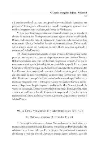 O Grande Evangelho de João – Volume II
                                                                         203

e é preciso conhecê-las, para uma possível eventualidade! Agradeço tua
proposta!” Em seguida se levantam, o curado e seus guias, agradecem ao
médico e seguem para seus lares, não longe de Minha casa.
     9. Este acontecimento é muito comentado, tanto que se recolhem
depois de meia-noite. Maria permanece mais alguns dias na residência de
Borus, onde nada lhe falta. A organização doméstica cabe aos Meus dois
manos mais velhos, e Borus lhes fornece tudo que necessitam. Deste modo
Meus amigos vivem em harmonia durante Minha ausência, aplicando e
ensinando Minha Doutrina.
     10. O reitor analisa tudo, sendo sempre levado a dúvidas; pois é destas
pessoas que esquecem o que na véspera prometeram. Assim Chiwar e
Roban lutavam dia a dia com este homem propenso a ser justo, mas que se
movia entre vários princípios de justiça e parcialidade, qual folha ao vento.
Quando se lhe provava que a justiça consiste unicamente na aplicação das
Leis Divinas, ele o compreendia e aceitava. No dia seguinte, porém, achava
ele uma série de razões contrárias, de modo que Chiwar não raro tinha
dificuldades em contrapô-las. Este, então, lembrava-se de que Eu lhe reco-
mendara precaução com o reitor, pois não era possível confiar nele inteira-
mente. O que mais lhe preocupava era o Poder de Meu Nome. Quando, às
vezes, ele se excedia, Chiwar o convertia por este meio. Borus, porém, tinha
a maior ascendência sobre ele. Com isto ficou provado o que fizeram os
nazarenos na Minha ausência; voltemos, portanto, àquilo que se prende à
Minha Pessoa.



     95. A CURA MILAGROSA E A MULTIPLICAÇÃO DOS PÃES
              Ev. Matheus – Capítulo 14, versículos 13 a 24

     1. Como já foi dito acima, deixei Nazareth com os discípulos, to-
mando um navio em Sibarah. Durante a travessia para Bethabara eles Me
relataram seus feitos, pelo que Eu os elogiei. Chegando ao destino man-
dei ficasse a maioria a bordo, levando apenas alguns adeptos, que Me
 