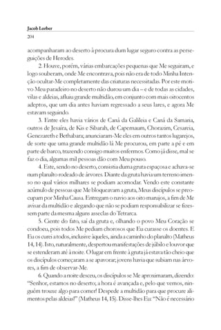 Jacob Lorber
204

acompanharam ao deserto à procura dum lugar seguro contra as perse-
guições de Herodes.
      2. Houve, porém, várias embarcações pequenas que Me seguiram, e
logo souberam, onde Me encontrava, pois não era de todo Minha Inten-
ção ocultar-Me completamente das criaturas necessitadas. Por este moti-
vo Meu paradeiro no deserto não durou um dia – e de todas as cidades,
vilas e aldeias, afluiu grande multidão, em conjunto com mais oitocentos
adeptos, que um dia antes haviam regressado a seus lares, e agora Me
estavam seguindo.
      3. Entre eles havia vários de Caná da Galileia e Caná da Samaria,
outros de Jesaíra, de Kis e Sibarah, de Capernaum, Chorazim, Cesareia,
Genezareth e Bethabara; anunciaram-Me eles em outros tantos lugarejos,
de sorte que uma grande multidão lá Me procurou, em parte a pé e em
parte de barco, trazendo consigo muitos enfermos. Como já disse, mal se
faz o dia, algumas mil pessoas dão com Meu pouso.
      4. Este, sendo no deserto, consistia duma gruta espaçosa e achava-se
num planalto rodeado de árvores. Diante da gruta havia um terreno imen-
so no qual vários milhares se podiam acomodar. Vendo este constante
acúmulo de pessoas que Me bloqueavam a gruta, Meus discípulos se preo-
cupam por Minha Causa. Entregam o navio aos oito marujos, a fim de Me
avisar da multidão e alegando que não se podiam responsabilizar se fizes-
sem parte da mesma alguns asseclas do Tetrarca.
      5. Ciente do fato, saí da gruta e, olhando o povo Meu Coração se
condoeu, pois todos Me pediam chorosos que Eu curasse os doentes. E
Eu os curei a todos, inclusive àqueles, ainda a caminho do planalto (Matheus
14, 14). Isto, naturalmente, despertou manifestações de júbilo e louvor que
se estenderam até à noite. O lugar em frente à gruta já estava tão cheio que
os discípulos começaram a se apavorar; jovens havia que subiam nas árvo-
res, a fim de observar-Me.
      6. Quando a noite desceu, os discípulos se Me aproximaram, dizendo:
“Senhor, estamos no deserto; a hora é avançada e, pelo que vemos, nin-
guém trouxe algo para comer! Despede a multidão para que procure ali-
mentos pelas aldeias!” (Matheus 14, 15). Disse-lhes Eu: “Não é necessário
 
