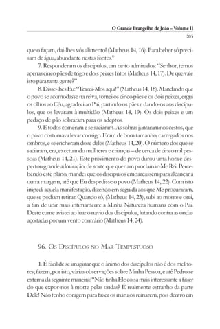 O Grande Evangelho de João – Volume II
                                                                         205

que o façam, dai-lhes vós alimento! (Matheus 14, 16). Para beber só preci-
sam de água, abundante nestas fontes.”
      7. Responderam os discípulos, um tanto admirados: “Senhor, temos
apenas cinco pães de trigo e dois peixes fritos (Matheus 14, 17). De que vale
isto para tanta gente?”
      8. Disse-lhes Eu: “Trazei-Mos aqui!” (Matheus 14, 18). Mandando que
o povo se acomodasse na relva, tomei os cinco pães e os dois peixes, ergui
os olhos ao Céu, agradeci ao Pai, partindo os pães e dando-os aos discípu-
los, que os levaram à multidão (Matheus 14, 19). Os dois peixes e um
pedaço de pão sobraram para os adeptos.
      9. E todos comeram e se saciaram. As sobras juntaram nos cestos, que
o povo costumava levar consigo. Eram de bom tamanho, carregados nos
ombros, e se encheram doze deles (Matheus 14, 20). O número dos que se
saciaram, era, excetuando mulheres e crianças – de cerca de cinco mil pes-
soas (Matheus 14, 21). Este provimento do povo durou uma hora e des-
pertou grande admiração, de sorte que queriam proclamar-Me Rei. Perce-
bendo este plano, mandei que os discípulos embarcassem para alcançar a
outra margem, até que Eu despedisse o povo (Matheus 14, 22). Com isto
impedi aquela manifestação, dizendo em seguida aos que Me procuraram,
que se podiam retirar. Quando só, (Matheus 14, 23), subi ao monte e orei,
a fim de unir mais intimamente a Minha Natureza humana com o Pai.
Deste cume avistei ao luar o navio dos discípulos, lutando contra as ondas
açoitadas por um vento contrário (Matheus 14, 24).



     96. OS DISCÍPULOS NO MAR TEMPESTUOSO

      1. É fácil de se imaginar que o ânimo dos discípulos não é dos melho-
res; fazem, por isto, várias observações sobre Minha Pessoa, e até Pedro se
externa da seguinte maneira: “Não tinha Ele coisa mais interessante a fazer
do que expor-nos à morte pelas ondas? É realmente estranho da parte
Dele! Não tenho coragem para fazer os marujos remarem, pois dentro em
 