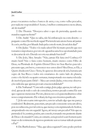 Jacob Lorber
206

pouco tocaremos rochas e bancos de areia, e eu, como velho pescador,
por nada me responsabilizo! Assim, é melhor continuarmos nesta altura,
até de manhã!”
      2. Diz Thomás: “Desejava saber o que ele pretendia, quando nos
mandou seguir na frente!”
      3. Diz André: “Que eu saiba, não há embarcação na costa deserta – e
pergunto: como Ele nos há de seguir? Por terra levará catorze horas até juntar-
Se a nós, em Kis, por Sibarah. Indo pela costa do norte, levará dois dias!”
      4. Diz Judas: “Todos vós nada sabeis! De há muito percebi que nos
tornamos importunos; por isto ele aguardou uma boa oportunidade para
se descartar de nós. Duvido ser esta sua atitude louvável!”
      5. Diz João, Meu Amado: “Não, jamais Ele faria isto! Conheço-O
muito bem! Não o faria como homem, muito menos como Filho de
Deus, na Plenitude do Espírito Divino! Deve ter Suas Razões para tal e
pressinto que, em breve, convencer-nos-emos disto! Meu Deus, se Ele, a
Quem obedecem Céus e Terra, Se quisesse descartar de nós, bastaria um
sopro de Sua Boca e todos nós estaríamos do outro lado do planeta,
como o fez há três ou quatro semanas, transportando-nos numa velocida-
de incrível para junto Dele! – Meu caro irmão Judas, evita estas observa-
ções ridículas que apenas provam a tua incredulidade!”
      6. Diz Nathanael: “Concordo contigo, João; julgo, apenas, ter sido pos-
sível, apesar de todo o zelo de consciência, termos pecado contra Ele sem
que o quisesse mencionar. Por isto, deixou-nos a sós para meditarmos sobre
nosso comportamento. Ele voltará, tão logo nos tivermos purificado.
      7. Já fiz um exame introspectivo, sem ter achado algo que me pareça
condenável. Realmente, para mim, um pecado consciente seria um alívio,
pois reconheceria, por tal certeza, que mereço esta reprimenda do Senhor,
arrependendo-me em seguida! Agora, até invejo um pecador! Não que eu
pretenda sê-lo; sentiria, porém, um consolo, tornando-me penitente diante
de Deus e do mundo! Como, no entanto, seria possível a um homem justo
trajar-se da vestimenta de rigoroso penitente sem se tornar ridículo perante
o Pai?”
      8. Diz Bartholomeu: “Mas, que ideia esquisita! Como podes preferir
 