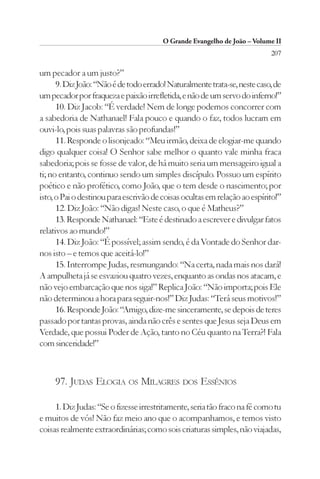 O Grande Evangelho de João – Volume II
                                                                           207

um pecador a um justo?”
      9. Diz João: “Não é de todo errado! Naturalmente trata-se, neste caso, de
um pecador por fraqueza e paixão irrefletida, e não de um servo do inferno!”
      10. Diz Jacob: “É verdade! Nem de longe podemos concorrer com
a sabedoria de Nathanael! Fala pouco e quando o faz, todos lucram em
ouvi-lo, pois suas palavras são profundas!”
      11. Responde o lisonjeado: “Meu irmão, deixa de elogiar-me quando
digo qualquer coisa! O Senhor sabe melhor o quanto vale minha fraca
sabedoria; pois se fosse de valor, de há muito seria um mensageiro igual a
ti; no entanto, continuo sendo um simples discípulo. Possuo um espírito
poético e não profético, como João, que o tem desde o nascimento; por
isto, o Pai o destinou para escrivão de coisas ocultas em relação ao espírito!”
      12. Diz João: “Não digas! Neste caso, o que é Matheus?”
      13. Responde Nathanael: “Este é destinado a escrever e divulgar fatos
relativos ao mundo!”
      14. Diz João: “É possível; assim sendo, é da Vontade do Senhor dar-
nos isto – e temos que aceitá-lo!”
      15. Interrompe Judas, resmungando: “Na certa, nada mais nos dará!
A ampulheta já se esvaziou quatro vezes, enquanto as ondas nos atacam, e
não vejo embarcação que nos siga!” Replica João: “Não importa; pois Ele
não determinou a hora para seguir-nos!” Diz Judas: “Terá seus motivos!”
      16. Responde João: “Amigo, dize-me sinceramente, se depois de teres
passado por tantas provas, ainda não crês e sentes que Jesus seja Deus em
Verdade, que possui Poder de Ação, tanto no Céu quanto na Terra?! Fala
com sinceridade!”



     97. JUDAS ELOGIA OS MILAGRES DOS ESSÊNIOS

     1. Diz Judas: “Se o fizesse irrestritamente, seria tão fraco na fé como tu
e muitos de vós! Não faz meio ano que o acompanhamos, e temos visto
coisas realmente extraordinárias; como sois criaturas simples, não viajadas,
 