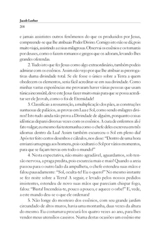 Jacob Lorber
208

e jamais assististes outros fenômenos do que os produzidos por Jesus,
compreende-se que lhe atribuais Poder Divino. Comigo isto não se dá; pois
muito viajei, assistindo a coisas milagrosas. Observai os essênios e os tomareis
por deuses, como o fazem romanos e gregos que os adoram, levando-lhes
grandes oferendas.
      2. Tudo isto que fez Jesus como algo extraordinário, também podeis
admirar com os essênios. Assim não vejo por que lhe atribuir as prerroga-
tivas duma divindade total. Se ele fosse o único sobre a Terra a quem
obedecem os elementos, seria fácil acreditar-se em sua divindade. Como
minhas vastas experiências me provaram haver várias pessoas que usam
túnica inconsútil, deve este Jesus fazer muito mais para que se possa acredi-
tar ser ele Jeovah, como o foi de Eternidade!
      3. Classificais a ressurreição, a multiplicação dos pães, as construções
suntuosas de palácios, as provas em Lua e Sol, como sendo milagres divi-
nos! Isto tudo ainda não prova a Divindade de alguém, porquanto coisas
idênticas deparei diversas vezes com os essênios. A cura de enfermos ali é
fato vulgar; eu mesmo fui testemunha como o chefe deles escreveu em três
idiomas dentro da Lua! Assim também escureceu o Sol em pleno dia!
Após ter feito certos desenhos e cálculos, nos disse: “Dentro de uma hora
enviarei uma praga aos homens, pois ocultarei o Sol por vários momentos,
para que se façam trevas em todo o mundo!”
      4. Nesta expectativa, não muito agradável, aguardamos, sob ten-
são nervosa, a praga predita, pois escurecia mais e mais! Quando a areia
passou para o outro lado da ampulheta, o chefe estendeu suas mãos e
falou pausadamente: “Sol, oculta-te! Eu o quero!” No mesmo instante
se fez noite sobre a Terra! A seguir, e levado pelos nossos pedidos
insistentes, estendeu de novo suas mãos que pareciam chispar fogo,
falou: “Basta! Incendeia-te, pouco a pouco, e aquece o orbe!” E, vede,
a este mando deu-se o que ele ordenara!
      5. Não longe do mosteiro dos essênios, com seu grande jardim
circundado de altos muros, havia uma montanha, duas vezes da altura
do mesmo. Eu costumava procurá-los quatro vezes ao ano, para lhes
vender meus utensílios caseiros. Numa destas ocasiões um essênio me
 